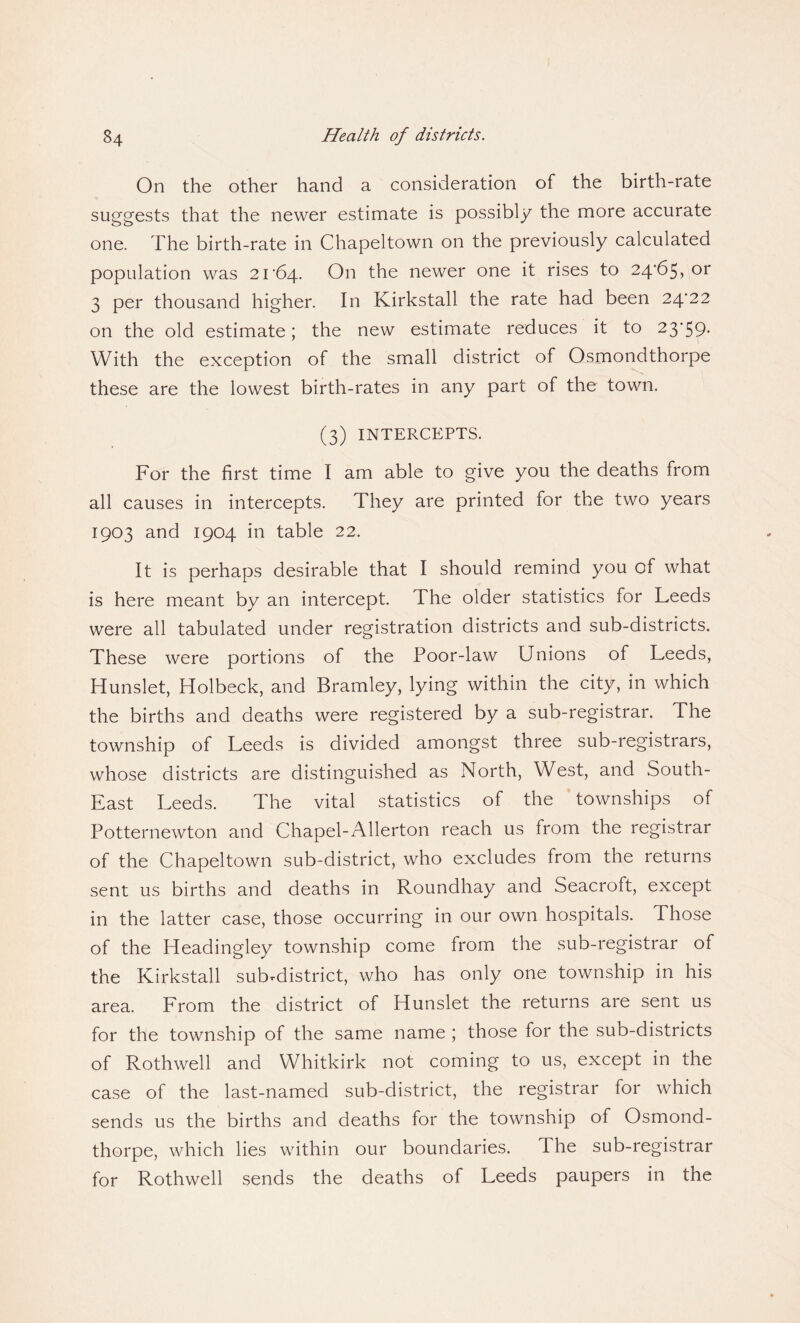 On the other hand a consideration of the birth-rate suggests that the newer estimate is possibly the more accurate one. The birth-rate in Chapeltown on the previously calculated population was 2r64. On the newer one it rises to 24/65, or 3 per thousand higher. In Kirkstall the rate had been 24^22 on the old estimate; the new estimate reduces it to 23'59- With the exception of the small district of Osmondthorpe these are the lowest birth-rates in any part of the town. (3) INTERCEPTS. For the first time I am able to give you the deaths from all causes in intercepts. They are printed for the two years 1903 and 1904 in table 22. It is perhaps desirable that I should remind you of what is here meant by an intercept. The older statistics for Leeds were all tabulated under registration districts and sub-districts. These were portions of the Poor-law Unions of Leeds, Hunslet, Holbeck, and Bramley, lying within the city, in which the births and deaths were registered by a sub-registrar. The township of Leeds is divided amongst three sub-registrars, whose districts are distinguished as North, West, and South- East Leeds. The vital statistics of the townships of Potternewton and Chapel-Allerton reach us from the registrar of the Chapeltown sub-district, who excludes from the returns sent us births and deaths in Roundhay and Seacroft, except in the latter case, those occurring in our own hospitals. Those of the Headingley township come from the sub-registrar of the Kirkstall suKdistrict, who has only one township in his area. From the district of Hunslet the returns are sent us for the township of the same name ; those for the sub-districts of Rothwell and Whitkirk not coming to us, except in the case of the last-named sub-district, the registrar for which sends us the births and deaths for the township of Osmond¬ thorpe, which lies within our boundaries. The sub-registrar for Rothwell sends the deaths of Leeds paupers in the