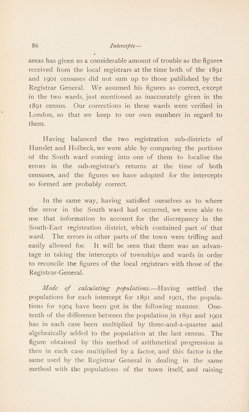 areas has given us a considerable amount of trouble as the figures received from the local registrars at the time both of the 1891 and 1901 censuses did not sum up to those published by the Registrar General. We assumed his figures as correct, except in the two wards, just mentioned as inaccurately given in the 1891 census. Our corrections in these wards were verified in London, so that we keep to our own numbers in regard to them. Having balanced the two registration sub-districts of Hunslet and Holbeck, we were able by comparing the portions of the South ward coming into one of them to localise the errors in the sub-registrar’s returns at the time of both censuses, and the figures we have adopted for the intercepts so formed are probably correct. In the same way, having satisfied ourselves as to where the error in the South ward had occurred, we were able to use that information to account for the discrepancy in the South-East registration district, which contained part of that ward. The errors in other parts of the town were trifling and easily allowed for. It will be seen that there was an advan¬ tage in taking the intercepts of townships and wards in order to reconcile the figures of the local registrars with those of the Registrar-General. Mode of calculating populations.—Having settled the populations for each intercept for 1891 and 1901, the popula¬ tions for 1904 have been got in the following manner. One- tenth of the difference between the population in 1891 and 1901 has in each case been multiplied by three-and-a-quarter and algebraically added to the population at the last census. The figure obtained by this method of arithmetical progression is then in each case multiplied by a factor, and this factor is the same used by the Registrar General in dealing in the same method with the populations of the town itself, and raising