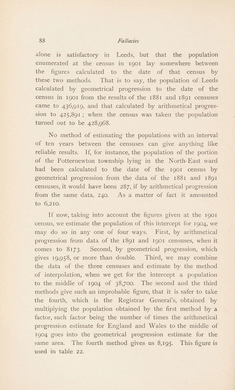 alone is satisfactory in Leeds, but that the population enumerated at the census in 1901 lay somewhere between the figures calculated to the date of that census by these two methods. That is to say, the population of Leeds calculated by geometrical progression to the date of the census in 1901 from the results of the 1881 and 1891 censuses came to 436,919, and that calculated by arithmetical progres¬ sion to 425,891 ; when the census was taken the population turned out to be 428,968. No method of estimating the populations with an interval of ten years between the censuses can give anything like reliable results. If, for instance, the population of the portion of the Potternewton township lying in the North-East ward had been calculated to the date of the 1901 census by geometrical progression from the data of the 1881 and 1891 censuses, it would have been 287, if by arithmetical progression from the same data, 240. As a matter of fact it amounted to 6,210. If now, taking into account the figures given at the 1901 census, we estimate the population of this intercept for 1904, we may do so in any one of four ways. First, by arithmetical progression from data of the 1891 and 1901 censuses, when it comes to 8173. Second, by geometrical progression, which gives 19,958, or more than double. Third, we may combine the data of the three censuses and estimate by the method of interpolation, when we get for the intercept a population to the middle of 1904 of 38,700. The second and the third methods give such an improbable figure, that it is safer to take the fourth, which is the Registrar General’s, obtained by multiplying the population obtained by the first method by a factor, such factor being the number of times the arithmetical progression estimate for England and Wales to the middle of 1904 goes into the geometrical progression estimate for the same area. The fourth method gives us 8,195. This figure is used in table 22.