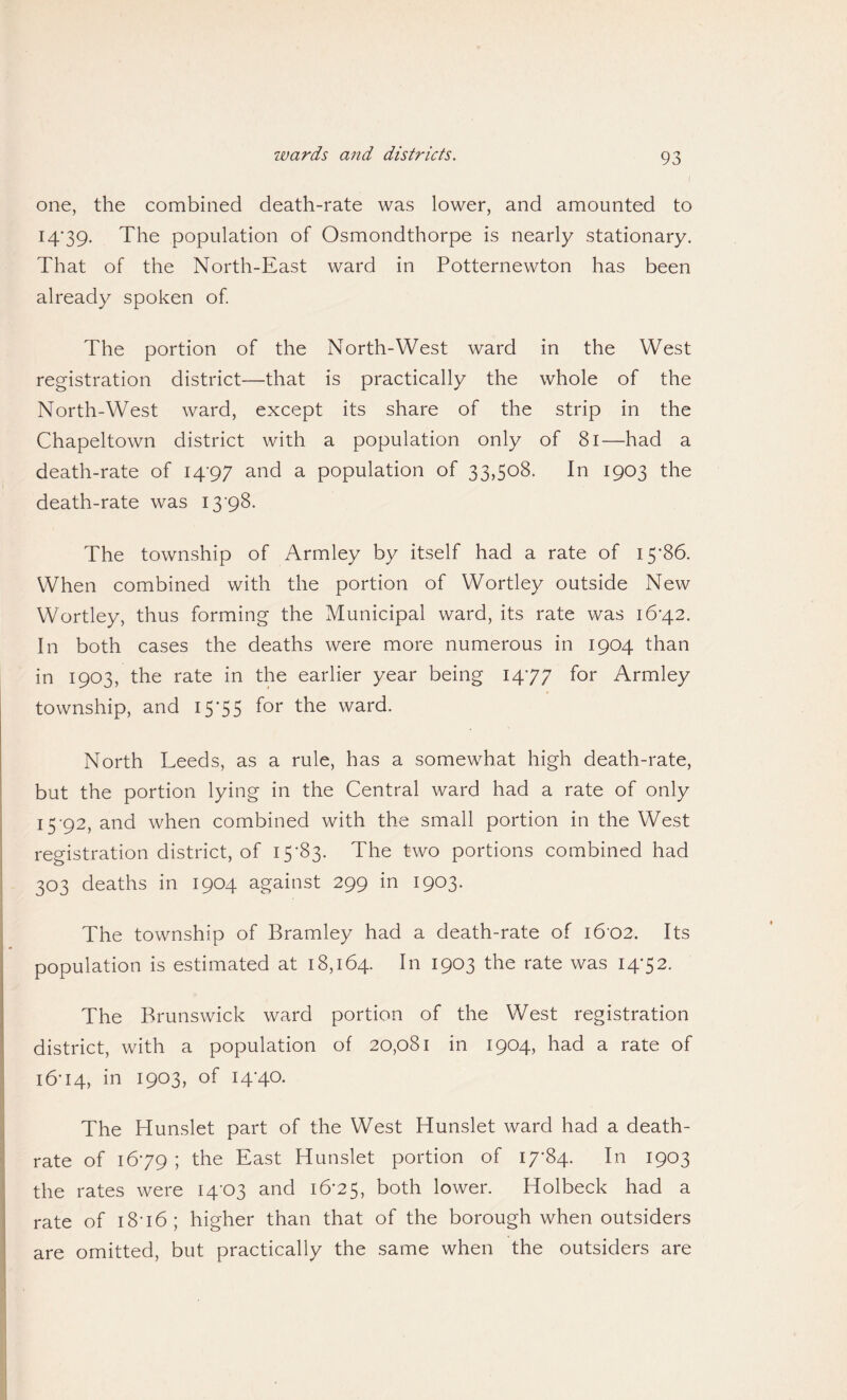 wards and districts. i one, the combined death-rate was lower, and amounted to 14- 39. The population of Osmondthorpe is nearly stationary. That of the North-East ward in Potternewton has been already spoken of. The portion of the North-West ward in the West registration district—that is practically the whole of the North-West ward, except its share of the strip in the Chapeltown district with a population only of 81—had a death-rate of 14-97 and a population of 33,508. In 1903 the death-rate was 13-98. The township of Armley by itself had a rate of 15*86. When combined with the portion of Wortley outside New Wortley, thus forming the Municipal ward, its rate was 16-42. In both cases the deaths were more numerous in 1904 than in 1903, the rate in the earlier year being 14-77 for Armley township, and 15*55 for the ward. North Leeds, as a rule, has a somewhat high death-rate, but the portion lying in the Central ward had a rate of only 15- 92, and when combined with the small portion in the West registration district, of 15*83. The two portions combined had 303 deaths in 1904 against 299 in 1903. The township of Bramley had a death-rate of 1602. Its population is estimated at 18,164. In 1903 the rate was 14-52. The Brunswick ward portion of the West registration district, with a population of 20,081 in 1904, had a rate of 16- 14, in 1903, of 14-40. The Hunslet part of the West Hunslet ward had a death- rate of 16*79 ; the East Hunslet portion of 17-84. In 1903 the rates were 14*03 and 16-25, both lower. Holbeck had a rate of 1816 ; higher than that of the borough when outsiders are omitted, but practically the same when the outsiders are