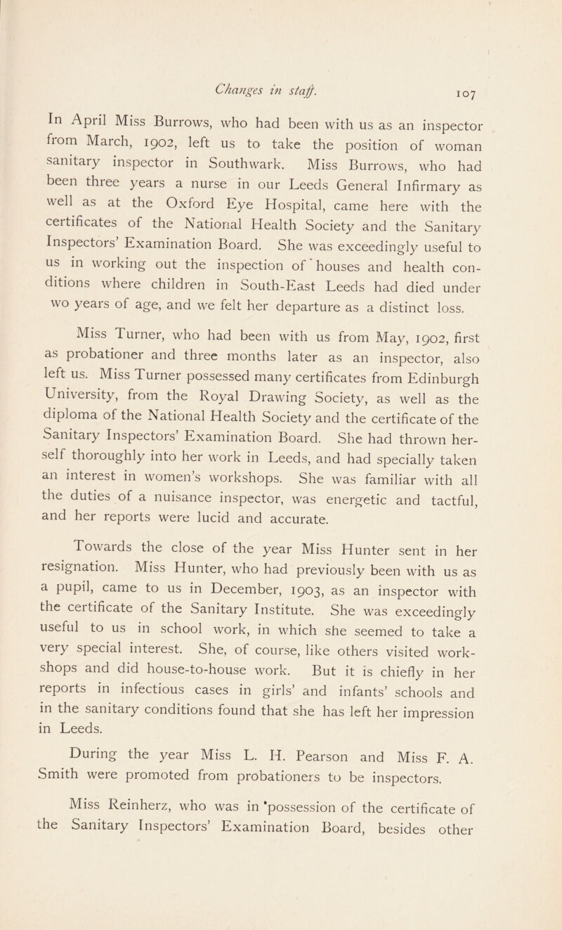 In April Miss Bui lows, who had been with us as an inspector fiom March, 1902, left us to take the position of woman sanitary inspector in Southwark. Miss Burrows, who had been thiee years a nurse in our Leeds General Infirmary as well as at the Oxford Eye Hospital, came here with the ceitificates of the National Health Society and the Sanitary Inspectors Examination Board. She was exceedingly useful to us in working out the inspection of houses and health con¬ ditions where children in South-East Leeds had died under wo years of age, and we felt her departure as a distinct loss. Miss Turner, who had been with us from May, 1902, first as probationer and three months later as an inspector, also left us. Miss Turner possessed many certificates from Edinburgh University, from the Royal Drawing Society, as well as the diploma of the National Health Society and the certificate of the Sanitary Inspectois Examination Board. She had thrown her¬ self thoroughly into her work in Leeds, and had specially taken an interest in women’s workshops. She was familiar with all the duties of a nuisance inspector, was energetic and tactful, and her reports were lucid and accurate. Towards the close of the year Miss Hunter sent in her resignation. Miss Hunter, who had previously been with us as a pupil, came to us in December, 1903, as an inspector with the certificate of the Sanitary Institute. She was exceedingly useful to us in school work, in which she seemed to take a very special interest. She, of course, like others visited work¬ shops and did house-to-house work. But it is chiefly in her reports in infectious cases in girls’ and infants’ schools and in the sanitaiy conditions found that she has left her impression in Leeds. During the year Miss L. H. Pearson and Miss F. A. Smith were promoted from probationers to be inspectors. Miss Reinherz, who was in ‘possession of the certificate of the Sanitary Inspectors’ Examination Board, besides other