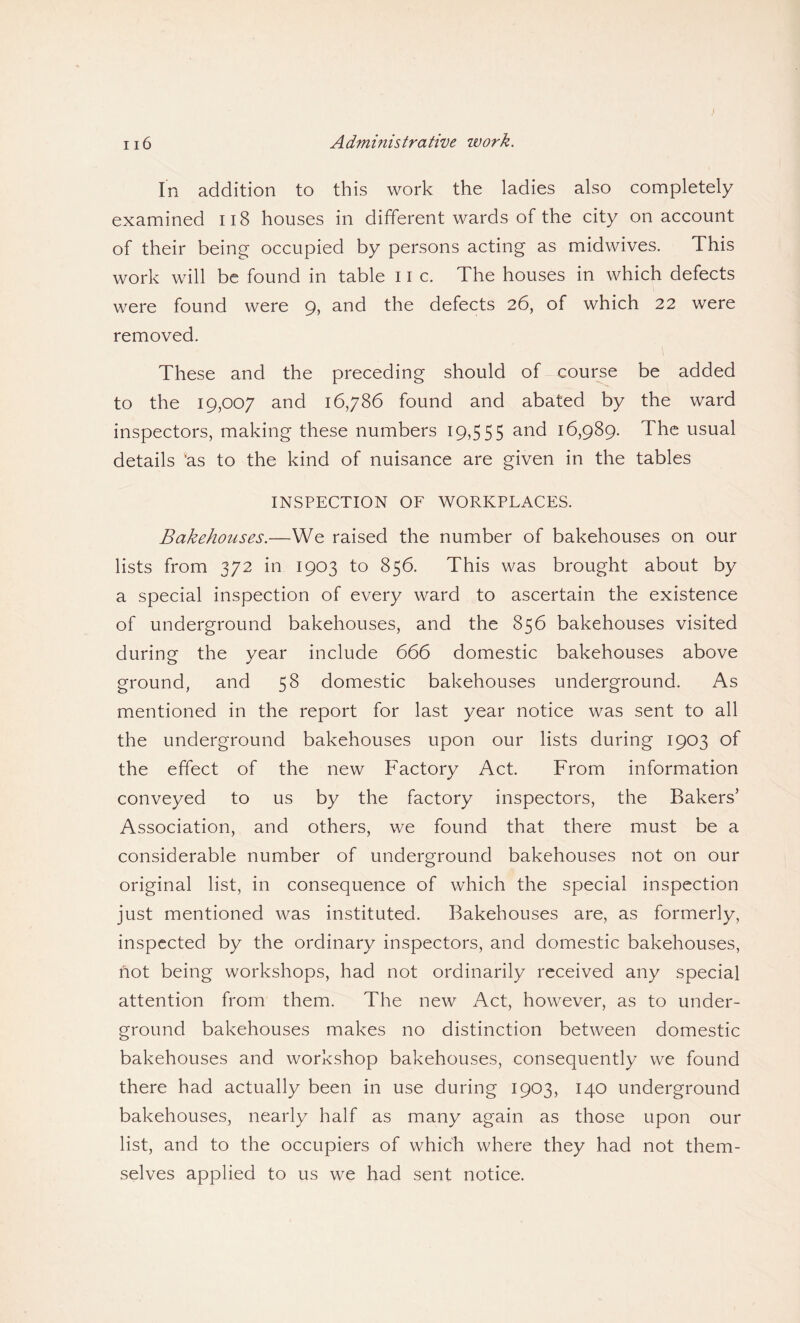 In addition to this work the ladies also completely examined 118 houses in different wards of the city on account of their being occupied by persons acting as midwives. This work will be found in table 11 c. The houses in which defects were found were 9, and the defects 26, of which 22 were removed. These and the preceding should of course be added to the 19,007 and 16,786 found and abated by the ward inspectors, making these numbers 19,555 and 16,989. The usual details 'as to the kind of nuisance are given in the tables INSPECTION OF WORKPLACES. Bakehouses.—We raised the number of bakehouses on our lists from 372 in 1903 to 856. This was brought about by a special inspection of every ward to ascertain the existence of underground bakehouses, and the 856 bakehouses visited during the year include 666 domestic bakehouses above ground, and 58 domestic bakehouses underground. As mentioned in the report for last year notice was sent to all the underground bakehouses upon our lists during 1903 of the effect of the new Factory Act. From information conveyed to us by the factory inspectors, the Bakers’ Association, and others, we found that there must be a considerable number of underground bakehouses not on our original list, in consequence of which the special inspection just mentioned was instituted. Bakehouses are, as formerly, inspected by the ordinary inspectors, and domestic bakehouses, not being workshops, had not ordinarily received any special attention from them. The new Act, however, as to under¬ ground bakehouses makes no distinction between domestic bakehouses and workshop bakehouses, consequently we found there had actually been in use during 1903, 140 underground bakehouses, nearly half as many again as those upon our list, and to the occupiers of which where they had not them¬ selves applied to us we had sent notice.