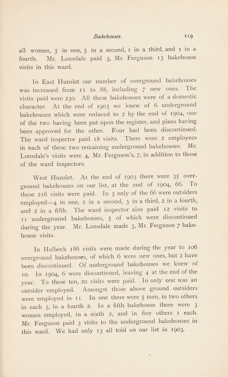 all women, 3 in one, 3 in a second, 1 in a third, and 1 in a fourth. Mr. Lonsdale paid 3, Mr. Ferguson 13 bakehouse visits in this ward. In East Hunslet our number of overground bakehouses was increased from 11 to 88, including 7 new ones- ^ visits paid were 230. All these bakehouses were of a domestic character. At the end of 1903 we knew of 6 underground bakehouses which were reduced to 2 by the end of I9°4j one of the two having been put upon the register, and plans having been approved for the other. Four had been discontinued. The ward inspector paid 18 visits. There were 2 employees in each of these two remaining underground bakehouses. Mr. Lonsdale’s visits were 4, Mr. Ferguson’s, 7, in addition to those of the ward inspectors. West Hunslet. At the end of 1903 there were 35 over¬ ground bakehouses on our list, at the end of 1904, 66. To these 216 visits were paid. In 5 °Aiy of the 66 were outsiders employed—4 in one, 2 in a second, 3 in a third, 2 in a fourth, and 2 in a fifth. The ward inspector also paid 12 visits to 11 underground bakehouses, 5 of which weie discontinued during the year. Mr. Lonsdale made 3> Mi. Feiguson 7 bake¬ house visits. In Holbeck 186 visits were made during the year to 106 overground bakehouses, of which 6 weie new ones, but 2 have been discontinued. Of underground Dakehouses we knew of 10. In 1904, 6 were discontinued, leaving 4 M end of the year. To these ten, 20 visits were paid. In only one was an outsider employed. Amongst those above ground outsiders were employed in 11. In one there were 5 men, in two others in each 3, in a fourth 2. In a fifth bakehouse there were 3 women employed, in a sixth 2, and in five others 1 each. Mr. Ferguson paid 3 visits to the underground bakehouses in this ward. We had only 13 all told on our list in 1903.