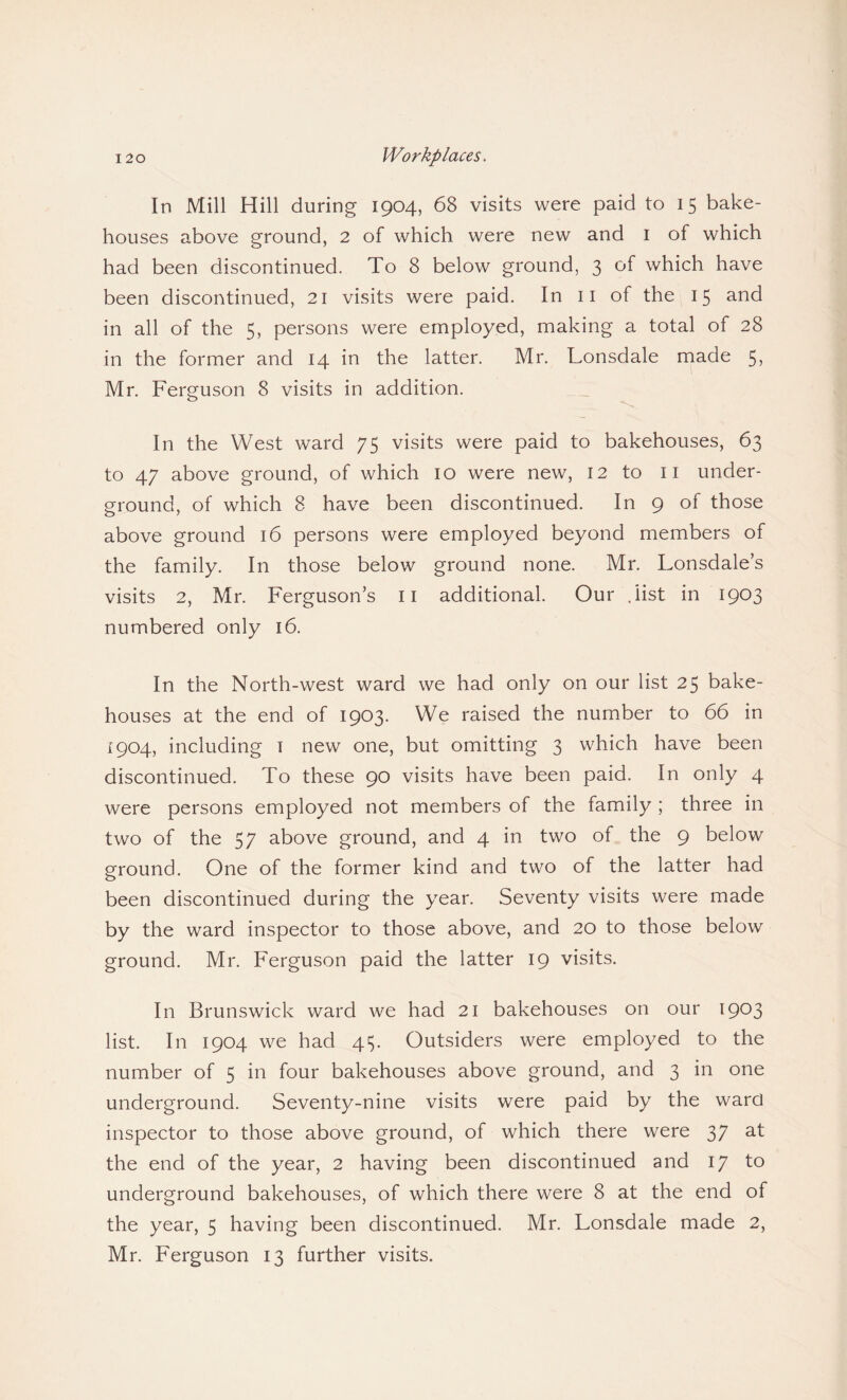 In Mill Hill during 1904, 68 visits were paid to 15 bake¬ houses above ground, 2 of which were new and 1 of which had been discontinued. To 8 below ground, 3 of which have been discontinued, 21 visits were paid. In 11 of the 15 and in all of the 5, persons were employed, making a total of 28 in the former and 14 in the latter. Mr. Lonsdale made 5> Mr. Ferguson 8 visits in addition. In the West ward 75 visits were paid to bakehouses, 63 to 47 above ground, of which 10 were new, 12 to 11 under¬ ground, of which 8 have been discontinued. In 9 of those above ground 16 persons were employed beyond members of the family. In those below ground none. Mr. Lonsdale’s visits 2, Mr. Ferguson’s 11 additional. Our . list in 1903 numbered only 16. In the North-west ward we had only on our list 25 bake¬ houses at the end of 1903. We raised the number to 66 in 1904, including 1 new one, but omitting 3 which have been discontinued. To these 90 visits have been paid. In only 4 were persons employed not members of the family ; three in two of the 57 above ground, and 4 in two of the 9 below ground. One of the former kind and two of the latter had been discontinued during the year. Seventy visits were made by the ward inspector to those above, and 20 to those below ground. Mr. Ferguson paid the latter 19 visits. In Brunswick ward we had 21 bakehouses on our 1903 list. In 1904 we had 415. Outsiders were employed to the number of 5 in four bakehouses above ground, and 3 in one underground. Seventy-nine visits were paid by the ward inspector to those above ground, of which there were 37 at the end of the year, 2 having been discontinued and 17 to underground bakehouses, of which there were 8 at the end of the year, 5 having been discontinued. Mr. Lonsdale made 2, Mr. Ferguson 13 further visits.