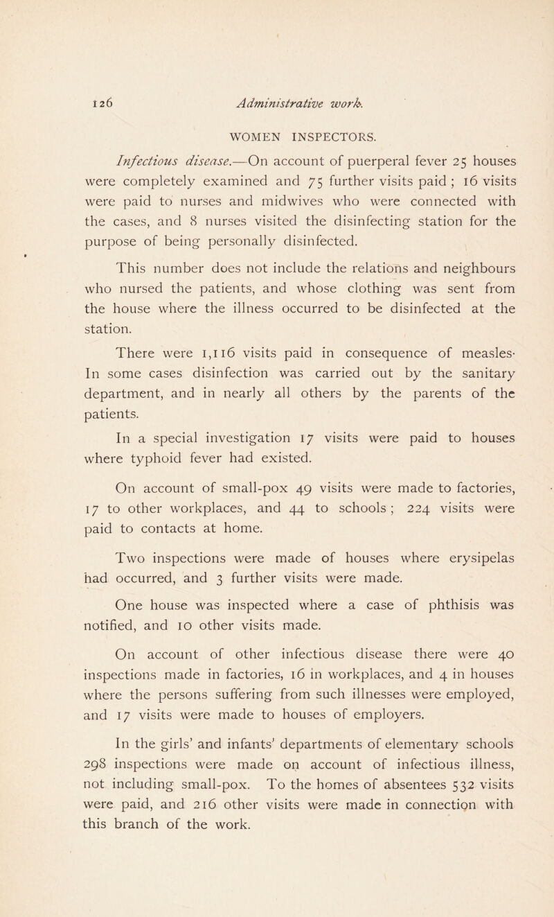 WOMEN INSPECTORS. Infectious disease.—On account of puerperal fever 25 houses were completely examined and 75 further visits paid ; 16 visits were paid to nurses and mid wives who were connected with the cases, and 8 nurses visited the disinfecting station for the purpose of being personally disinfected. This number does not include the relations and neighbours who nursed the patients, and whose clothing was sent from the house where the illness occurred to be disinfected at the station. There were 1,116 visits paid in consequence of measles- In some cases disinfection was carried out by the sanitary department, and in nearly all others by the parents of the patients. In a special investigation 17 visits were paid to houses where typhoid fever had existed. On account of small-pox 49 visits were made to factories, 17 to other workplaces, and 44 to schools ; 224 visits were paid to contacts at home. Two inspections were made of houses where erysipelas had occurred, and 3 further visits were made. One house was inspected where a case of phthisis was notified, and 10 other visits made. On account of other infectious disease there were 40 inspections made in factories, 16 in workplaces, and 4 in houses where the persons suffering from such illnesses were employed, and 17 visits were made to houses of employers. In the girls’ and infants’ departments of elementary schools 298 inspections were made on account of infectious illness, not including small-pox. To the homes of absentees 532 visits were paid, and 216 other visits were made in connection with this branch of the work.