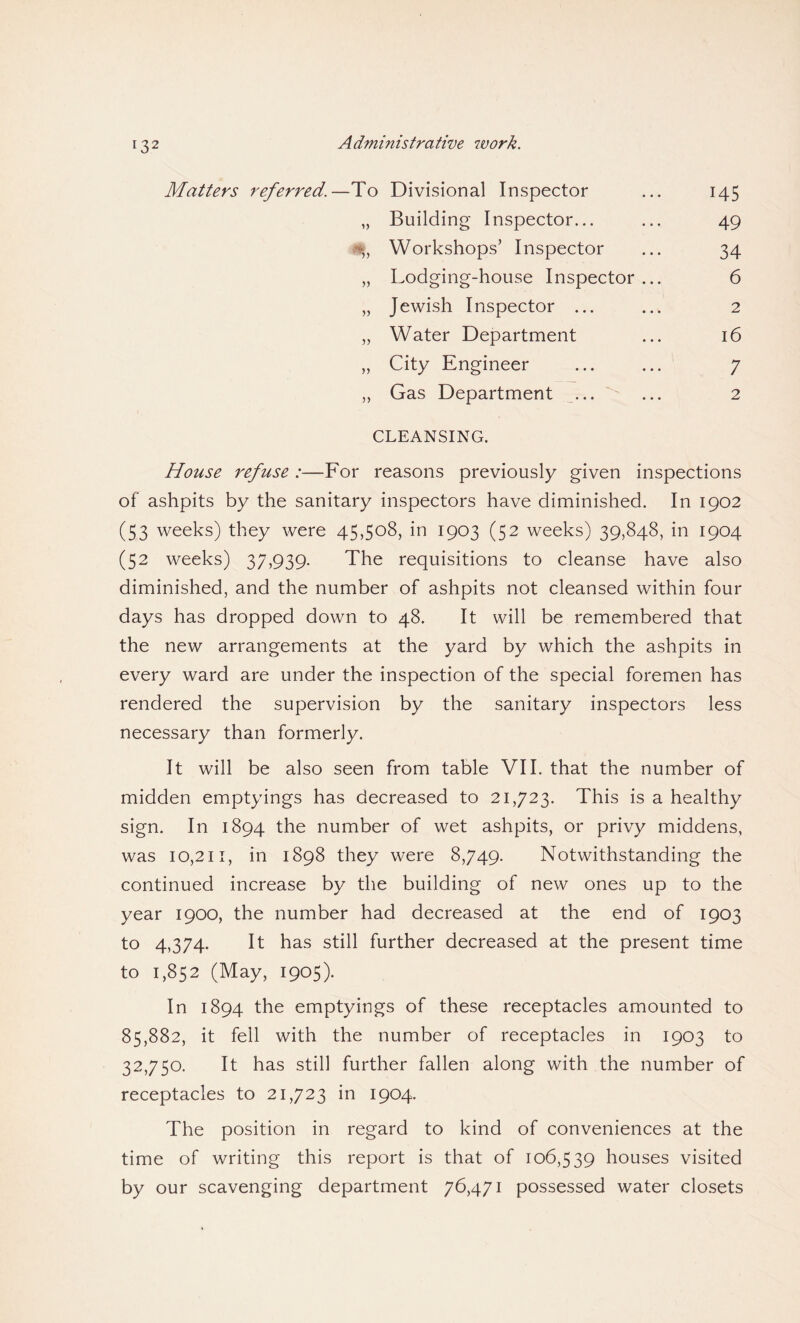 Matters referred.—To Divisional Inspector ... 145 „ Building Inspector... ... 49 % Workshops’ Inspector ... 34 „ Lodging-house Inspector... 6 „ Jewish Inspector ... ... 2 „ Water Department ... 16 „ City Engineer ... ... 7 „ Gas Department ... ... 2 CLEANSING. House refuse :—For reasons previously given inspections of ashpits by the sanitary inspectors have diminished. In 1902 (53 weeks) they were 45,508, in 1903 (52 weeks) 39,848, in 1904 (52 weeks) 37,939. The requisitions to cleanse have also diminished, and the number of ashpits not cleansed within four days has dropped down to 48. It will be remembered that the new arrangements at the yard by which the ashpits in every ward are under the inspection of the special foremen has rendered the supervision by the sanitary inspectors less necessary than formerly. It will be also seen from table VII. that the number of midden emptyings has decreased to 21,723. This is a healthy sign. In 1894 the number of wet ashpits, or privy middens, was 10,211, in 1898 they were 8,749. Notwithstanding the continued increase by the building of new ones up to the year 1900, the number had decreased at the end of 1903 to 4,374. It has still further decreased at the present time to 1,852 (May, 1905). In 1894 the emptyings of these receptacles amounted to 85,882, it fell with the number of receptacles in 1903 to 32,750. It has still further fallen along with the number of receptacles to 21,723 in 1904. The position in regard to kind of conveniences at the time of writing this report is that of 106,539 houses visited by our scavenging department 76,471 possessed water closets