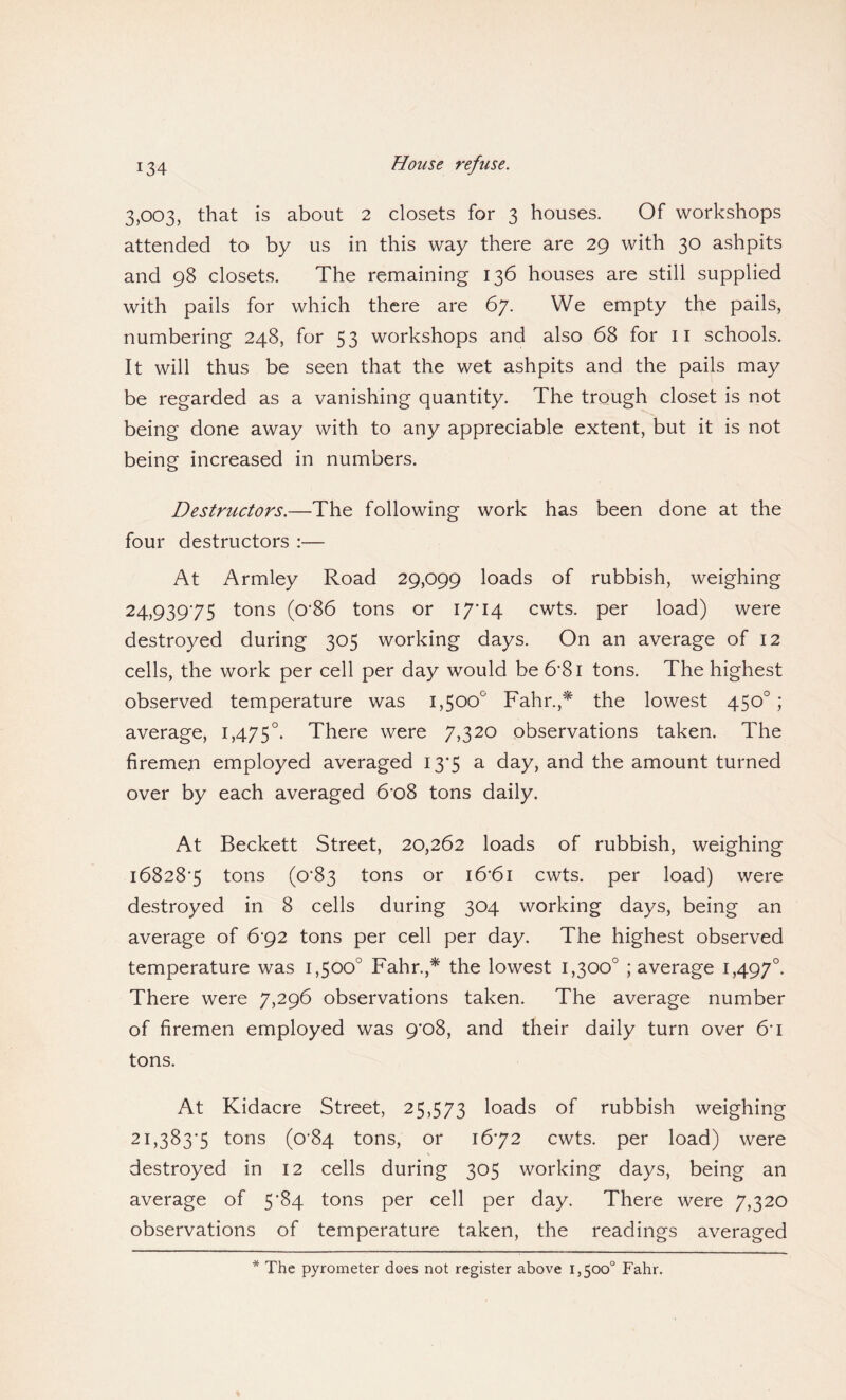 3,003, that is about 2 closets for 3 houses. Of workshops attended to by us in this way there are 29 with 30 ashpits and 98 closets. The remaining 136 houses are still supplied with pails for which there are 67. We empty the pails, numbering 248, for 53 workshops and also 68 for 11 schools. It will thus be seen that the wet ashpits and the pails may be regarded as a vanishing quantity. The trough closet is not being done away with to any appreciable extent, but it is not being increased in numbers. Destructors.—The following work has been done at the four destructors :— At Armley Road 29,099 loads of rubbish, weighing 24,93975 tons (o'86 tons or 17T4 cwts. per load) were destroyed during 305 working days. On an average of 12 cells, the work per cell per day would be 6*81 tons. The highest observed temperature was 1,500° Fahr.,* the lowest 450° ; average, 1,475°. There were 7,320 observations taken. The firemen employed averaged 13*5 a day, and the amount turned over by each averaged 6*o8 tons daily. At Beckett Street, 20,262 loads of rubbish, weighing 168283 tons (0*83 tons or i6'6i cwts. per load) were destroyed in 8 cells during 304 working days, being an average of 6'92 tons per cell per day. The highest observed temperature was 1,500° Fahr.,* the lowest 1,300° ; average 1,497°. There were 7,296 observations taken. The average number of firemen employed was 9'o8, and their daily turn over 61 tons. At Kidacre Street, 25,573 loads of rubbish weighing 21,3833 tons (0*84 tons, or 1672 cwts. per load) were destroyed in 12 cells during 305 working days, being an average of 5^84 tons per cell per day. There were 7,320 observations of temperature taken, the readings averaged