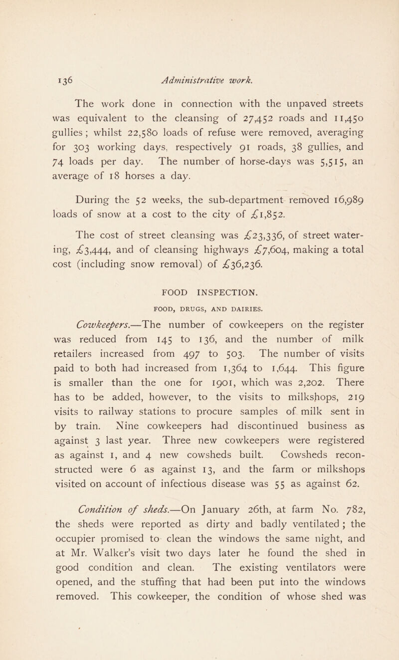 The work done in connection with the unpaved streets was equivalent to the cleansing of 27,452 roads and 11,450 gullies ; whilst 22,580 loads of refuse were removed, averaging for 303 working days, respectively 91 roads, 38 gullies, and 74 loads per day. The number of horse-days was 5,515, an average of 18 horses a day. During the 52 weeks, the sub-department removed 16,989 loads of snow at a cost to the city of £1,852. The cost of street cleansing was ,£23,336, of street water- ing, £3,444, and of cleansing highways £7,604, making a total cost (including snow removal) of £36,236. FOOD INSPECTION. FOOD, DRUGS, AND DAIRIES. Cowkeepers.—The number of cowkeepers on the register was reduced from 145 to 136, and the number of milk retailers increased from 497 to 503. The number of visits paid to both had increased from 1,364 to 1,644. This figure is smaller than the one for 1901, which was 2,202. There has to be added, however, to the visits to milkshops, 219 visits to railway stations to procure samples of milk sent in by train. Nine cowkeepers had discontinued business as against 3 last year. Three new cowkeepers were registered as against 1, and 4 new cowsheds built. Cowsheds recon¬ structed were 6 as against 13, and the farm or milkshops visited on account of infectious disease was 55 as against 62. Condition of sheds.—On January 26th, at farm No. 782, the sheds were reported as dirty and badly ventilated ; the occupier promised to clean the windows the same night, and at Mr. Walker’s visit two days later he found the shed in good condition and clean. The existing ventilators were opened, and the stuffing that had been put into the windows removed. This cowkeeper, the condition of whose shed was