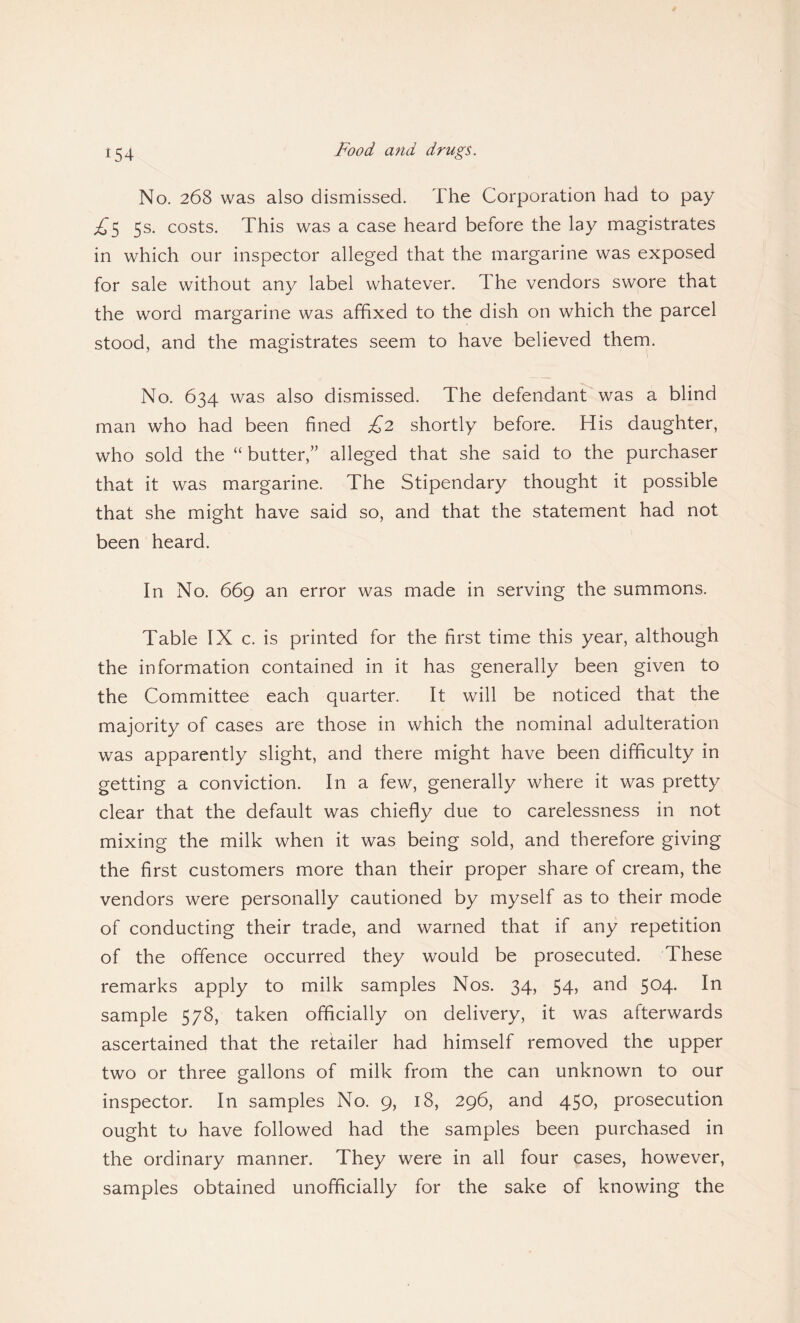 No. 268 was also dismissed. The Corporation had to pay £$ 5s. costs. This was a case heard before the lay magistrates in which our inspector alleged that the margarine was exposed for sale without any label whatever, d he vendors swore that the word margarine was affixed to the dish on which the parcel stood, and the magistrates seem to have believed them. No. 634 was also dismissed. The defendant was a blind man who had been fined £2 shortly before. His daughter, who sold the “ butter,” alleged that she said to the purchaser that it was margarine. The Stipendary thought it possible that she might have said so, and that the statement had not been heard. In No. 669 an error was made in serving the summons. Table IX c. is printed for the first time this year, although the information contained in it has generally been given to the Committee each quarter. It will be noticed that the majority of cases are those in which the nominal adulteration was apparently slight, and there might have been difficulty in getting a conviction. In a few, generally where it was pretty clear that the default was chiefly due to carelessness in not mixing the milk when it was being sold, and therefore giving the first customers more than their proper share of cream, the vendors were personally cautioned by myself as to their mode of conducting their trade, and warned that if any repetition of the offence occurred they would be prosecuted. These remarks apply to milk samples Nos. 34, 54, and 504. In sample 578, taken officially on delivery, it was afterwards ascertained that the retailer had himself removed the upper two or three gallons of milk from the can unknown to our inspector. In samples No. 9, 18, 296, and 450, prosecution ought to have followed had the samples been purchased in the ordinary manner. They were in all four cases, however, samples obtained unofficially for the sake of knowing the