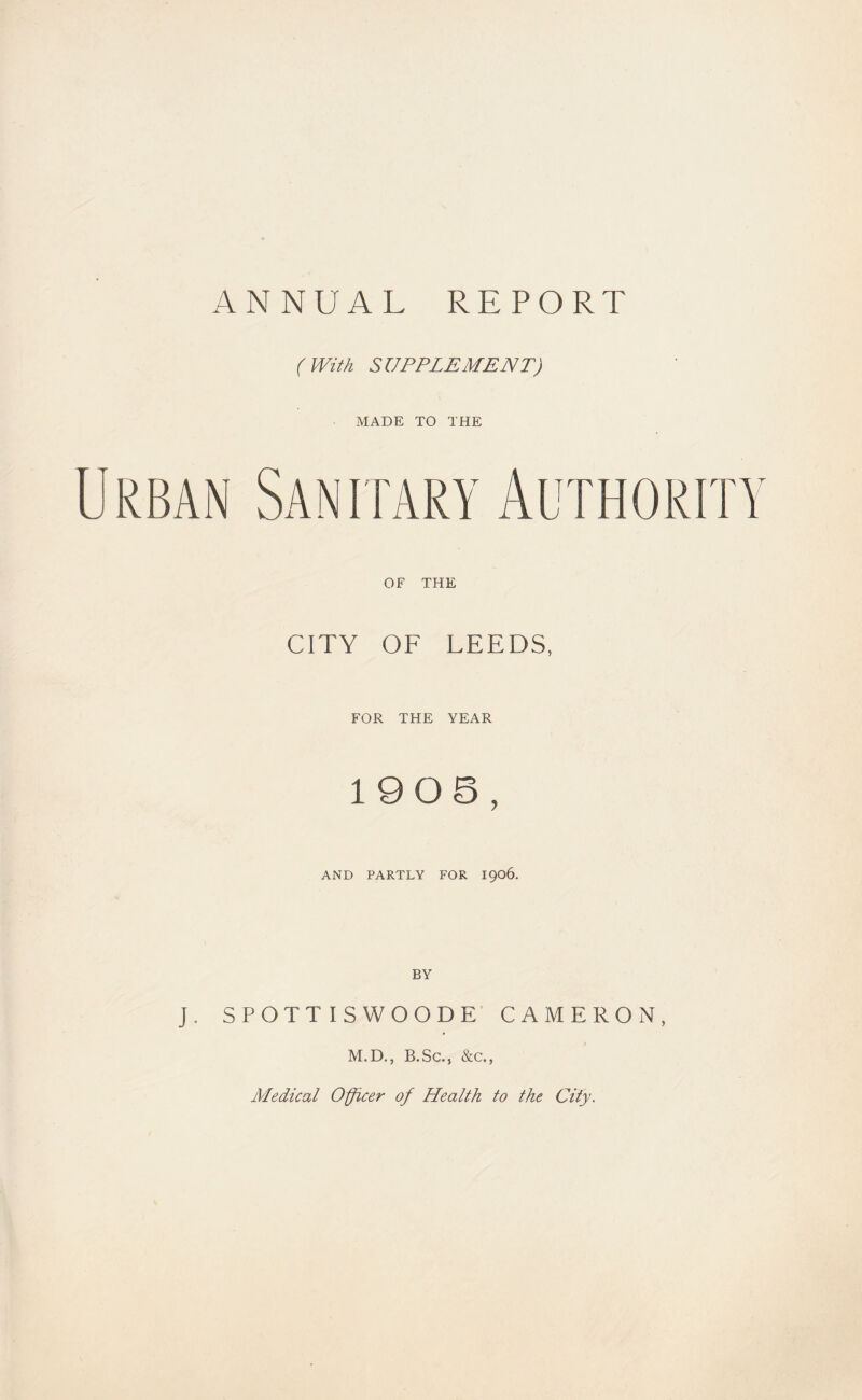 ANNUAL REPORT (With SUPPLEMENT) MADE TO THE Urban Sanitary Authority OF THE CITY OF LEEDS, FOR THE YEAR 1905, AND PARTLY FOR I906. J. SPOTT I S WOODE’ CAMERON, M.D., B.Sc., &c., Medical Officer of Health to the City.