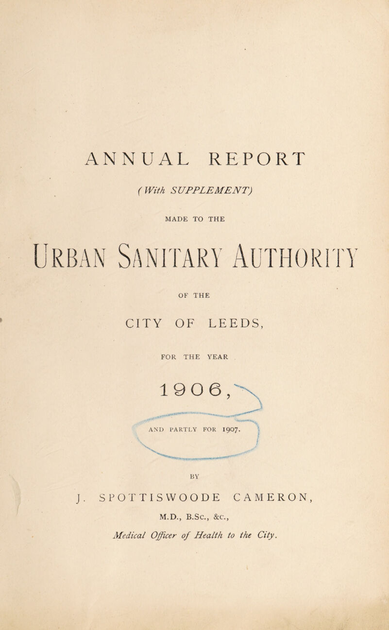 ANNUAL REPORT (With SUPPLEMENT) MADE TO THE OF THE CITY OF LEEDS, FOR THE YEAR 1906/ \ \ AND PARTLY FOR I907. V SPOTTISWOODE CAMERON, M.D., B.Sc., &c., Medical Officer of Health to the City.