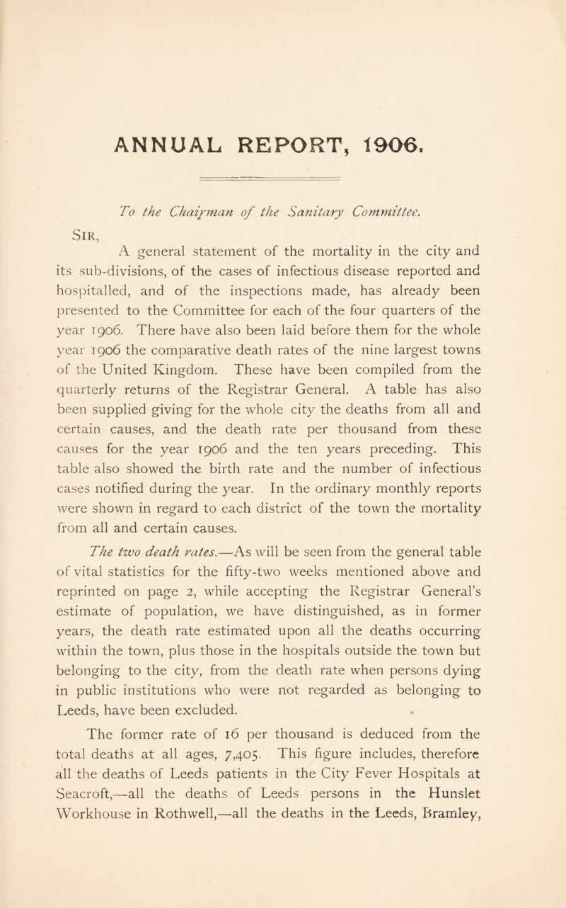 ANNUAL REPORT, 1906. To the Chairman of the Sanitary Committee. Sir, A general statement of the mortality in the city and its sub-divisions, of the cases of infectious disease reported and hospitalled, and of the inspections made, has already been presented to the Committee for each of the four quarters of the year 1906. There have also been laid before them for the whole year 1906 the comparative death rates of the nine largest towns of the United Kingdom. These have been compiled from the quarterly returns of the Registrar General. A table has also been supplied giving for the whole city the deaths from all and certain causes, and the death rate per thousand from these causes for the year 1906 and the ten years preceding. This table also showed the birth rate and the number of infectious cases notified during the year. In the ordinary monthly reports were shown in regard to each district of the town the mortality from all and certain causes. The two death rates.—As will be seen from the general table of vital statistics for the fifty-two weeks mentioned above and reprinted on page 2, while accepting the Registrar General’s estimate of population, we have distinguished, as in former years, the death rate estimated upon all the deaths occurring within the town, plus those in the hospitals outside the town but belonging to the city, from the death rate when persons dying in public institutions who were not regarded as belonging to Leeds, have been excluded. The former rate of 16 per thousand is deduced from the total deaths at all ages, 7,405. This figure includes, therefore all the deaths of Leeds patients in the City Fever Hospitals at Seacroft,—all the deaths of Leeds persons in the Hunslet Workhouse in Roth well,—all the deaths in the Leeds, Bramley,