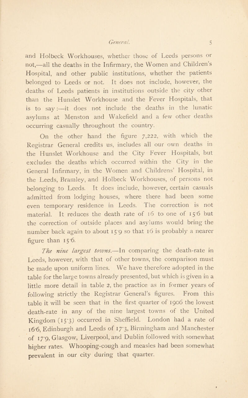 and Hoi beck Workhouses, whether those of Leeds persons or not,—all the deaths in the Infirmary, the Women and Children’s Hospital, and other public institutions, whether the patients belonged to Leeds or not. It does not include, however, the deaths of Leeds patients in institutions outside the city other than the Hunslet Workhouse and the Fever Hospitals, that is to say:—it does not include the deaths in the lunatic asylums at Menston and Wakefield and a few other deaths occurring casually throughout the country. On the other hand the figure 7,222, with which the Registrar General credits us, includes all our own deaths in the Hunslet Workhouse and the City Fever Hospitals, but excludes the deaths which occurred within the City in the General Infirmary, in the Women and Childrens’ Hospital, in the Leeds, Bramley, and Holbeck Workhouses, of persons not belonging to Leeds. It does include, however, certain casuals admitted from lodging houses, where there had been some even temporary residence in Leeds. The correction is not material. It reduces the death rate of 16 to one of 15*6 but the correction of outside places and asylums would bring the number back again to about 15-9 so that 16 is probably a nearer figure than 15 '6. The nine largest towns.—In comparing the death-rate in Leeds, however, with that of other towns, the comparison must be made upon uniform lines. We have therefore adopted in the table for the large towns already presented, but which is given in a little more detail in table 2, the practice as in former years of following strictly the Registrar General’s figures. From this table it will be seen that in the first quarter of 1906 the lowest death-rate in any of the nine largest towns of the United Kingdom (i5'3) occurred in Sheffield. London had a rate of i6’6, Edinburgh and Leeds of 17*3, Birmingham and Manchester of I7‘9, Glasgow, Liverpool, and Dublin followed with somewhat higher rates. Whooping-cough and measles had been somewhat prevalent in our city during that quarter.
