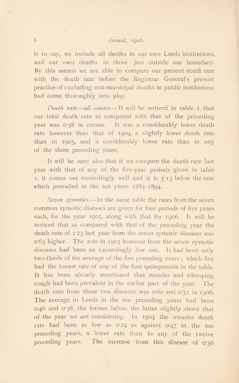 is to say, vve include all deaths in our own Leeds institutions, and our own deaths in those just outside our boundary. By this means we are able to compare our present death rate with the death rate before the Registrar General’s present practice of excluding non-municipal deaths in public institutions had come thoroughly into play. Death rate—all causes.—It will be noticed in table r, that our total death rate as compared with that of the preceding year was 0*38 in excess. It was a considerably lower death rate however than that of 1904, a slightly lower death rate than in 1903, and a considerably lower rate than in any of the three preceding years. It will be seen also that if we compare the death rate last year with that of any of the five-year periods given in table 1, it comes out exceedingly well and it is 5*13 below the rate which prevailed in the ten years 1885-1894. Seven zymotics.— In the same table the rates from the seven common zymotic diseases are given for four periods of five years each, for the year 1905, along with that for 1906. It will be noticed that as compared with that of the preceding year the death rate of 2*23 last year from the seven zymotic diseases was O‘63 higher. The rate in 1905 however from the seven zymotic diseases had been an exceedingly low one. It had been only two-thirds of the average of the five preceding years ; which five had the lowest rate of any of the four quinquennia in the table. It has been already mentioned that measles and whooping cough had been prevalent in the earlier part of the year. The death rate from these two diseases was 0’6o and 0^32 in 1906. The average in Leeds in the ten preceding years had been o'46 and o-38, the former below, the latter slightly above that of the year we are considering. In 1905 the measles death rate had been as low as 0-24 as against oq.7 in the ten preceding years, a lower rate than in any of the twelve preceding years. The increase from this disease of 0-36