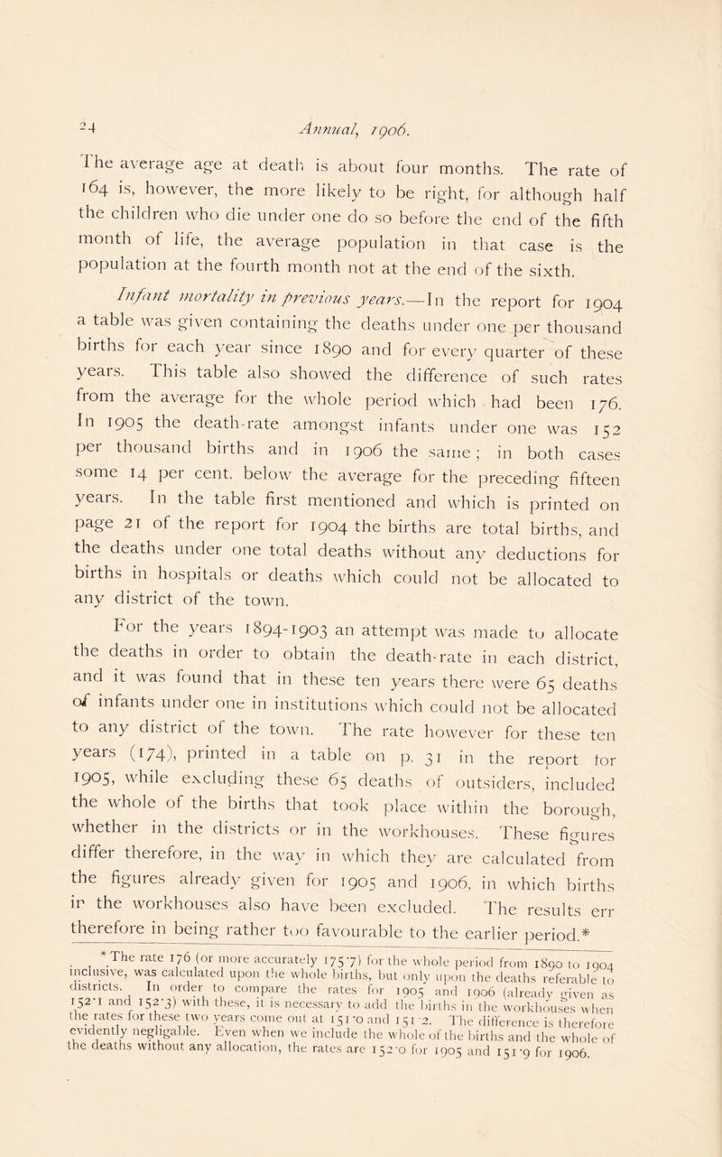 i he average age at death, is about four months. The rate of 164 is, however, the more likely to be right, for although half the children who die under one do so before the end of the fifth month of life, the average population in that case is the population at the fourth month not at the end of the sixth. Infant mortality in previous years.—In the report for 1904 a table was given containing the deaths under one per thousand births foi each year since 1S90 and for every quarter of these yeais. This table also showed the difference of such rates from the average for the whole period which had been 176. In 1905 the death-rate amongst infants under one was 152 per thousand births and in 1906 the same ; in both cases some 14 pei cent, below the average for the preceding fifteen yeais. In the table first mentioned and which is printed on page 21 of the report for 1904 the births are total births, and the deaths under one total deaths without any deductions for births in hospitals 01 deaths which could not be allocated to any district of the town. bor the years 1894-1903 an attempt was made to allocate the deaths in Oidei to obtain the death-rate in each district, and it was found that in these ten years there were 65 deaths oi infants under one in institutions which could not be allocated to any district of the town. I he rate however for these ten years (174), printed in a table on p. 31 in the report for 1905, while excluding these 65 deaths of outsiders, included the whole of the births that took place within the borough, whether in the districts or in the workhouses. These figures differ therefore, in the way in which they are calculated from the figures already given for 1905 and 1906, in which births in the workhouses also have been excluded. The results err therefoie in being lathei too favourable to the earlier period ^ * The rate 176 (or more accurately 1757) for the whole period from 1890 to 1904 inclusive, was calculated upon the whole births, but only upon the deaths referable to districts. In order to compare the rates for 1905 and 1906 (already rnven as 152 1 and 152-3) with these, it is necessary to add the births in the workhouses when the rates for these two years come out at 15 1 -o and 1512. The difference is therefore evidently negligable. Even when we include the whole of the births and the whole of the deaths without any allocation, the rates are 152-0 for 1905 and 151-9 for 1906