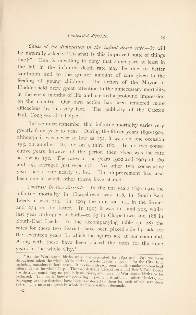 Contrasted districts. 29 Cause of the diminution in the infant death rate._It will be naturally asked: “To what is this improved state of things due ? ” One is unwilling to deny that some part at least in the fall in the infantile death rate may be due to better sanitation and to the greater amount of care given to the feeding of young children. The action of the Mayor of Huddersfield drew great attention to the unnecessary mortality in the early months of life and created a profound impression on the country. Our own action has been rendered more efficacious by this very fact. The publicity of the Caxton Hall Congress also helped. But we must remember that infantile mortality varies very greatly from year to year. During the fifteen years 1890-1904, although it was never so low as 152, it was on one occasion 153? on another 156, and on a third 160. In no two conse¬ cutive years however of the period then given was the rate so low as 152. The rates in the years 1902 and 1903 of 160 and J53 averaged just over 150. No other two consecutive years had a rate nearly so low. 1 he improvement has also been one in which other towns have shared. Contrast in two districts.—In the ten years 1894-1903 the infantile moitality m Chapeltown was 118, in South-East Leeds it was 214. In 1904 the rate was 114 in the former and 234 in the latter. In 1905 it was in and 203, whilst last year it dropped in both—to 85 in Chapeltown and 188 in South-East Leeds. In the accompanying table (p. 28) the rates for these two districts have been placed side by side for the seventeen years, for which the figures are at our command. Along with these have been placed the rates for the same years in the whole City.* *As the Workhouse births were not separated for 1890 and 1891 we have throughout taken the whole births and the whole deaths under one for the City, thus irl^uding outsiders in both cases. It has been already seen that this makes no practical difference for the whole City. The two districts Chapeltown and South-East Leeds are districts containing no public institutions, and have no WArkhouse births to be deducted. The deaths however occurring in public institutions in other districts, but belonging to these districts, have been transferred to them for each of the seventeen years. The rates are given in whole numbers without decimals. C