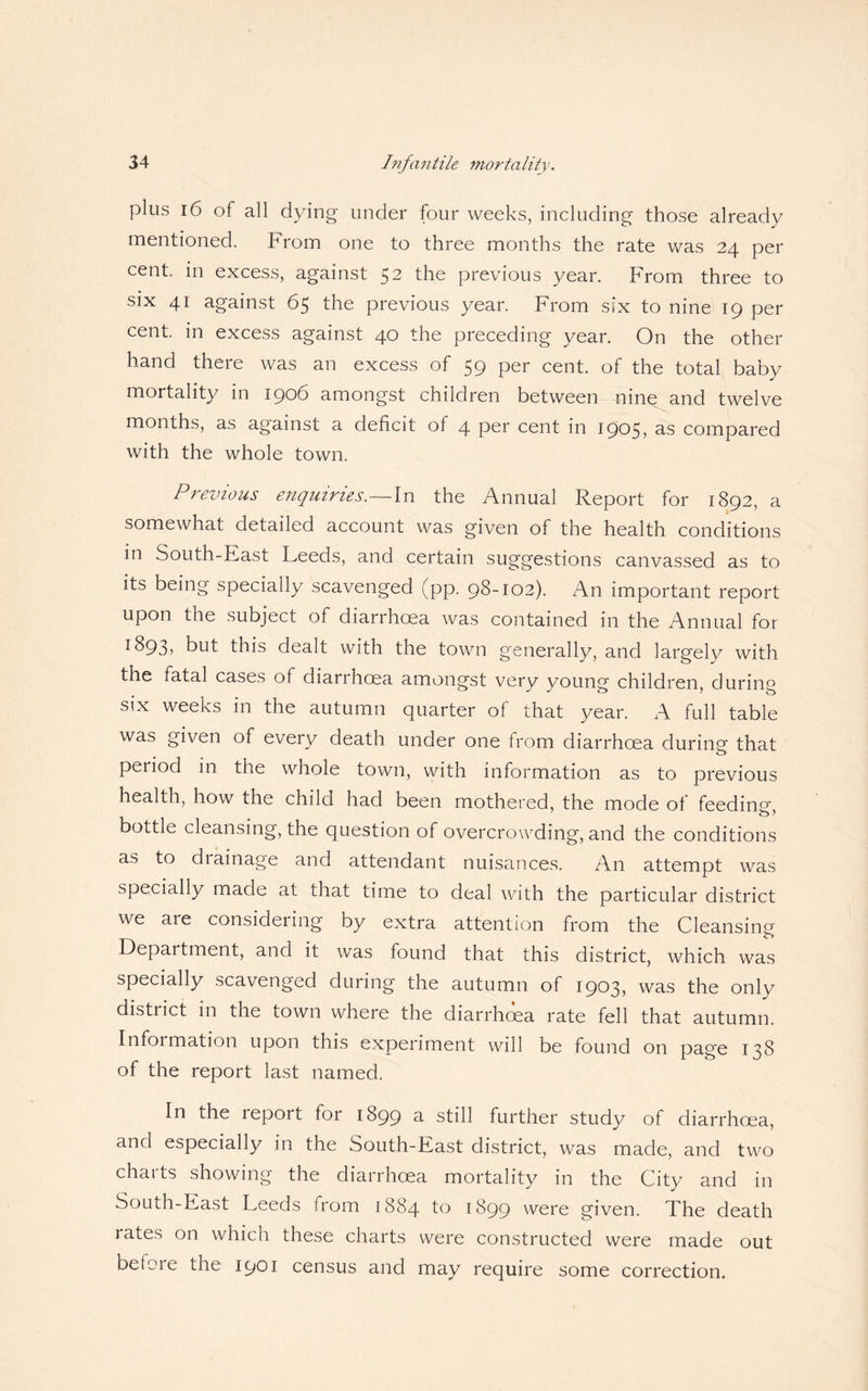plus 16 of all dying under four weeks, including those already mentioned. From one to three months the rate was 24 per cent, in excess, against 52 the previous year. From three to six 41 against 65 the previous year. From six to nine 19 per cent, in excess against 40 the preceding year. On the other hand there was an excess of 59 per cent, of the total baby mortality in 1906 amongst children between nine and twelve months, as against a deficit of 4 per cent in 1905, as compared with the whole town. Previous enquiries.—In the Annual Report for 1892, a somewhat detailed account was given of the health conditions in South-East Leeds, and certain suggestions canvassed as to its being specially scavenged (pp. 98-102). An important report upon the subject of diarrhoea was contained in the Annual for r^93) but this dealt with the town generally, and largely with the fatal cases of diarrhoea amongst very young children, during six weeks in the autumn quarter of that year. A full table was given of every death under one from diarrhoea during that period in the whole town, with information as to previous health, how the child had been mothered, the mode of feeding bottle cleansing, the question of overcrowding, and the conditions as to diainage and attendant nuisances. An attempt was specially made at that time to deal with the particular district we are considering by extra attention from the Cleansing Department, and it was found that this district, which was specially scavenged during the autumn of 1903, was the only district in the town where the diarrhoea rate fell that autumn. Information upon this experiment will be found on page 138 of the report last named. In the report for 1899 u still further study of diarrhoea, and especially in the South-East district, was made, and two charts showing the diarrhoea mortality in the City and in South-East Leeds from 1884 to 1899 were given. The death rates on which these charts were constructed were made out befoie the 1901 census and may require some correction.