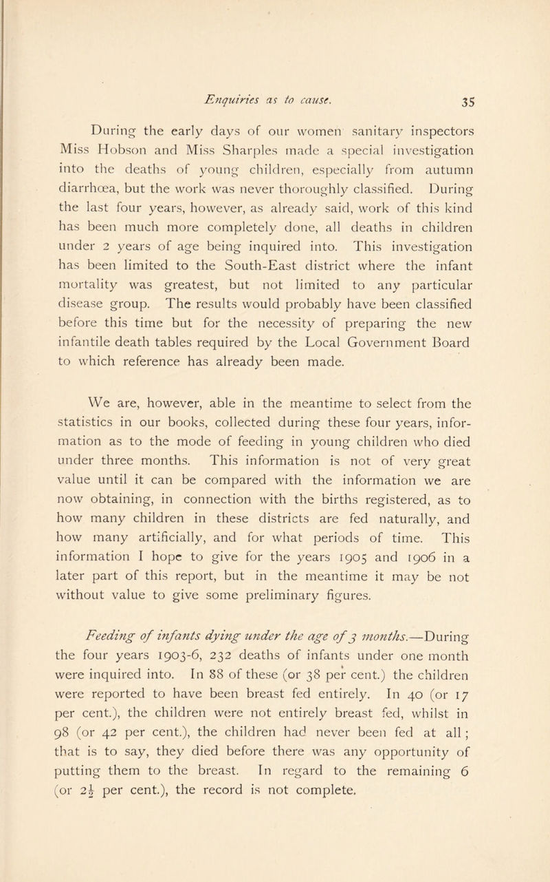 During the early days of our women sanitary inspectors Miss Hobson and Miss Sharpies made a special investigation into the deaths of young children, especially from autumn diarrhcea, but the work was never thoroughly classified. During the last four years, however, as already said, work of this kind has been much more completely done, all deaths in children under 2 years of age being inquired into. This investigation has been limited to the South-East district where the infant mortality was greatest, but not limited to any particular disease group. The results would probably have been classified before this time but for the necessity of preparing the new infantile death tables required by the Local Government Board to which reference has already been made. We are, however, able in the meantime to select from the statistics in our books, collected during these four years, infor¬ mation as to the mode of feeding in young children who died under three months. This information is not of very great value until it can be compared with the information we are now obtaining, in connection with the births registered, as to how many children in these districts are fed naturally, and how many artificially, and for what periods of time. This information I hope to give for the years 1905 and 1906 in a later part of this report, but in the meantime it may be not without value to give some preliminary figures. Feeding of infants dying under the age of 3 months.—During the four years 1903-6, 232 deaths of infants under one month were inquired into. In §8 of these (or 38 per cent.) the children were reported to have been breast fed entirely. In 40 (or 17 per cent.), the children were not entirely breast fed, whilst in 98 (or 42 per cent.), the children had never been fed at all; that is to say, they died before there was any opportunity of putting them to the breast. In regard to the remaining 6 (or 2b per cent.), the record is not complete.