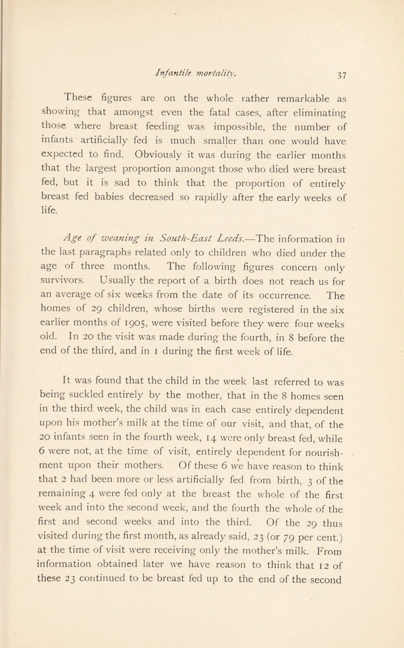 These figures are on the whole rather remarkable as showing that amongst even the fatal cases, after eliminating those where breast feeding was impossible, the number of infants artificially fed is much smaller than one would have expected to find. Obviously it was during the earlier months that the largest proportion amongst those who died were breast fed, but it is sad to think that the proportion of entirely breast fed babies decreased so rapidly after the early weeks of life. Age of weaning in South-East Leeds.—The information in the last paragraphs related only to children who died under the age of three months. The following figures concern only survivors. Usually the report of a birth does not reach us for an average of six weeks from the date of its occurrence. The homes of 29 children, whose births were registered in the six earlier months of 1905, were visited before they were four weeks old. In 20 the visit was made during the fourth, in 8 before the end of the third, and in 1 during the first week of life. It was found that the child in the week last referred to was being suckled entirely by the mother, that in the 8 homes seen in the third week, the child was in each case entirely dependent upon his mother's milk at the time of our visit, and that, of the 20 infants seen in the fourth week, 14 were only breast fed, while 6 were not, at the time of visit, entirely dependent for nourish¬ ment upon their mothers. Of these 6 we have reason to think that 2 had been more or less artificially fed from birth, 3 of the remaining 4 were fed only at the breast the whole of the first week and into the second week, and the fourth the whole of the first and second weeks and into the third. Of the 29 thus visited during the first month, as already said, 23 (or 79 per cent.) at the time of visit were receiving only the mother s milk. From information obtained later we have reason to think that 12 of these 23 continued to be breast fed up to the end of the second