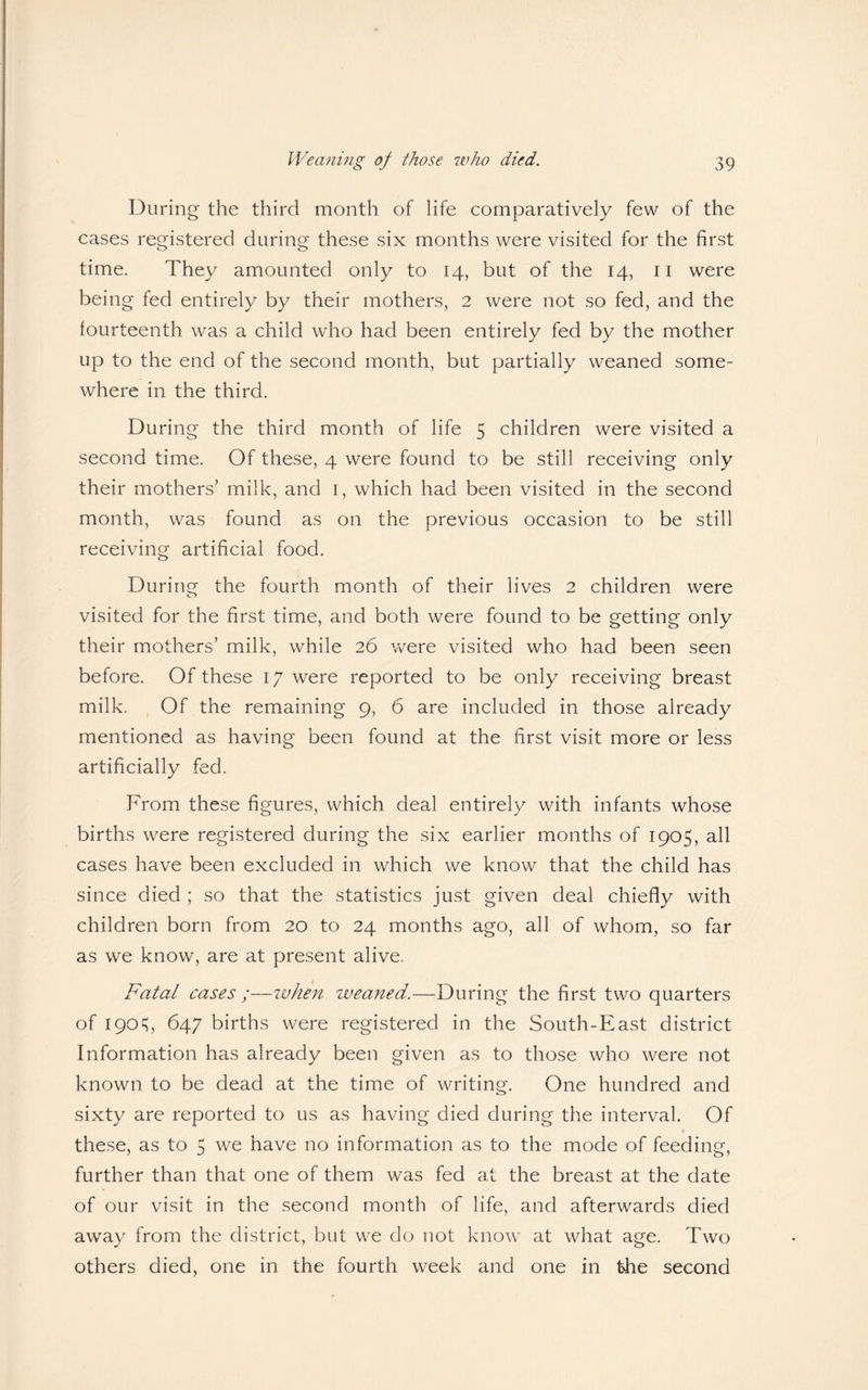 During the third month of life comparatively few of the cases registered during these six months were visited for the first time. They amounted only to 14, but of the 14, 11 were being fed entirely by their mothers, 2 were not so fed, and the fourteenth was a child who had been entirely fed by the mother up to the end of the second month, but partially weaned some¬ where in the third. During the third month of life 5 children were visited a second time. Of these, 4 were found to be still receiving only their mothers’ milk, and 1, which had been visited in the second month, was found as on the previous occasion to be still receiving artificial food. During the fourth month of their lives 2 children were o visited for the first time, and both were found to be getting only their mothers’ milk, while 26 were visited who had been seen before. Of these 17 were reported to be only receiving breast milk. Of the remaining 9, 6 are included in those already mentioned as having been found at the first visit more or less artificially fed. From these figures, which deal entirely with infants whose births were registered during the six earlier months of 1905, all cases have been excluded in which we know that the child has since died ; so that the statistics just given deal chiefly with children born from 20 to 24 months ago, all of whom, so far as we know, are at present alive. Fatal cases ;—when weaned.—During the first two quarters of 190c;, 647 births were registered in the South-East district Information has already been given as to those who were not known to be dead at the time of writing. One hundred and sixty are reported to us as having died during the interval. Of these, as to 5 we have no information as to the mode of feeding, further than that one of them was fed at the breast at the date of our visit in the second month of life, and afterwards died away from the district, but we do not know at what age. Two others died, one in the fourth week and one in the second