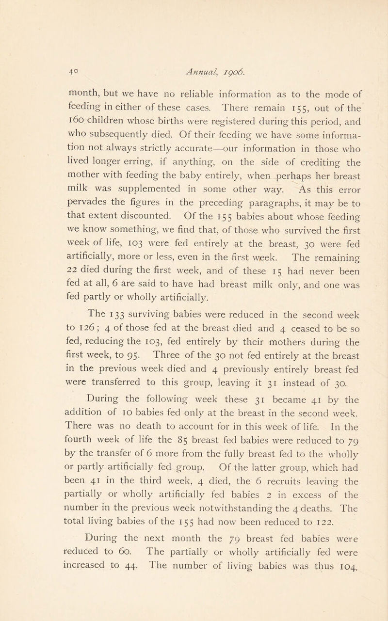 month, but we have no reliable information as to the mode of feeding in either of these cases. There remain 155, out of the 160 children whose births were registered during this period, and who subsequently died. Of their feeding we have some informa¬ tion not always strictly accurate—our information in those who lived longer erring, if anything, on the side of crediting the mother with feeding the baby entirely, when perhaps her breast milk was supplemented in some other way. As this error pervades the figures in the preceding paragraphs, it may be to that extent discounted. Of the 155 babies about whose feeding we know something, we find that, of those who survived the first week of life, 103 were fed entirely at the breast, 30 were fed artificially, more or less, even in the first week. The remaining 22 died during the first week, and of these 15 had never been fed at all, 6 are said to have had breast milk only, and one was fed partly or wholly artificially. The 133 surviving babies were reduced in the second week to 126; 4 of those fed at the breast died and 4 ceased to be so fed, reducing the 103, fed entirely by their mothers during the first week, to 95. Three of the 30 not fed entirely at the breast in the previous week died and 4 previously entirely breast fed were transferred to this group, leaving it 31 instead of 30. During the following week these 31 became 41 by the addition of 10 babies fed only at the breast in the second week. There was no death to account for in this week of life. In the fourth week of life the 85 breast fed babies were reduced to 79 by the transfer of 6 more from the fully breast fed to the wholly or partly artificially fed group. Of the latter group, which had been 41 in the third week, 4 died, the 6 recruits leaving the partially or wholly artificially fed babies 2 in excess of the number in the previous week notwithstanding the 4 deaths. The total living babies of the 155 had now been reduced to 122. During the next month the 79 breast fed babies were reduced to 60. The partially or wholly artificially fed were increased to 44. The number of living babies was thus 104,