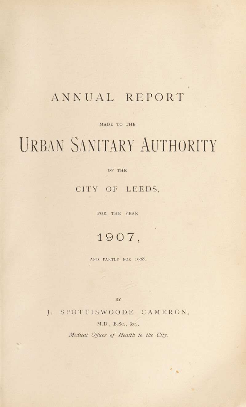 ANNUAL REPORT MADE TO THE OF THE CITY OF LEEDS, FOR THE YEAR 1907, AND PARTLY FOR I908. BY J. SPOTTISWOODE CAMERON, M.D., B.Sc., &c., Medical Officer of Health to the City. >