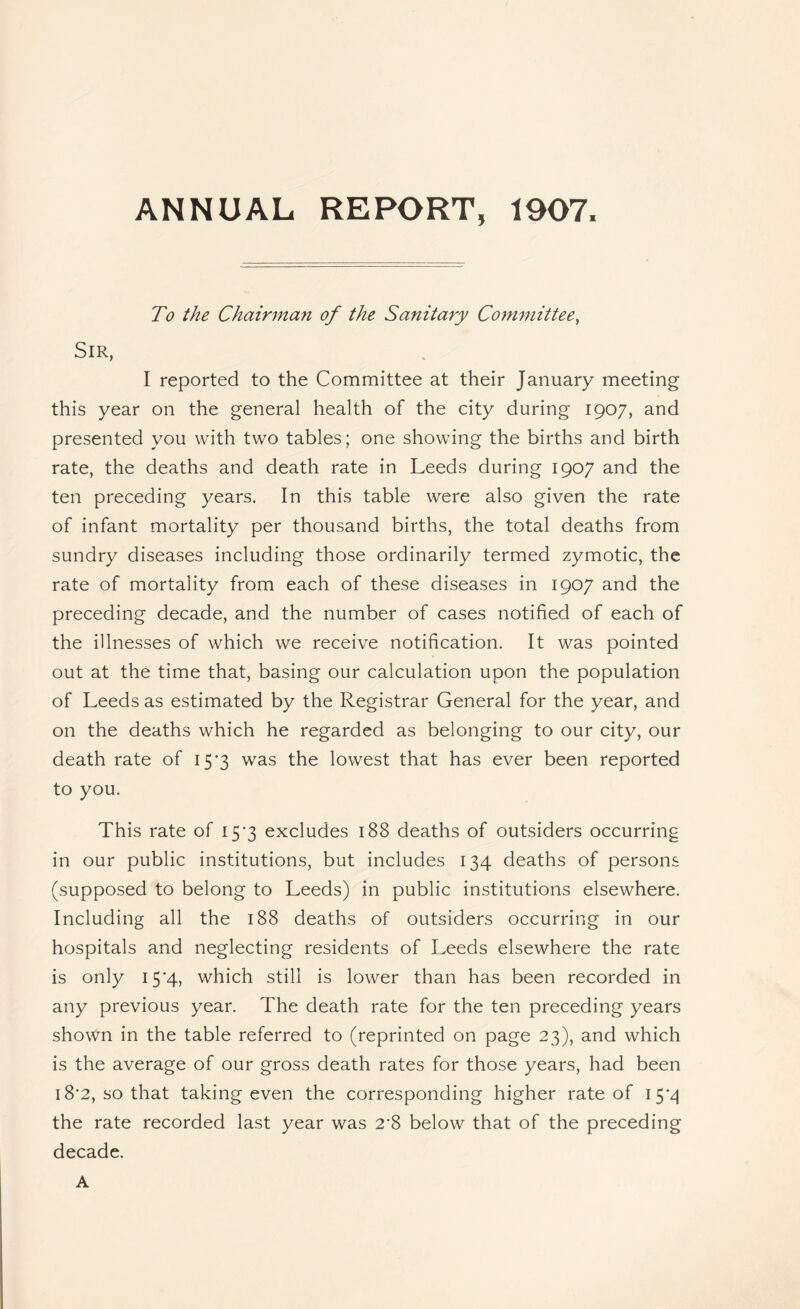 ANNUAL REPORT, 1907. To the Chairman of the Sanitary Committee, Sir, I reported to the Committee at their January meeting this year on the general health of the city during 1907, and presented you with two tables; one showing the births and birth rate, the deaths and death rate in Leeds during 1907 and the ten preceding years. In this table were also given the rate of infant mortality per thousand births, the total deaths from sundry diseases including those ordinarily termed zymotic, the rate of mortality from each of these diseases in 1907 and the preceding decade, and the number of cases notified of each of the illnesses of which we receive notification. It was pointed out at the time that, basing our calculation upon the population of Leeds as estimated by the Registrar General for the year, and on the deaths which he regarded as belonging to our city, our death rate of I5’3 was the lowest that has ever been reported to you. This rate of 15’3 excludes 188 deaths of outsiders occurring in our public institutions, but includes 134 deaths of persons (supposed to belong to Leeds) in public institutions elsewhere. Including all the 188 deaths of outsiders occurring in our hospitals and neglecting residents of Leeds elsewhere the rate is only 15*4, which still is lower than has been recorded in any previous year. The death rate for the ten preceding years shown in the table referred to (reprinted on page 23), and which is the average of our gross death rates for those years, had been 18*2, so that taking even the corresponding higher rate of the rate recorded last year was 2‘8 below that of the preceding decade. A