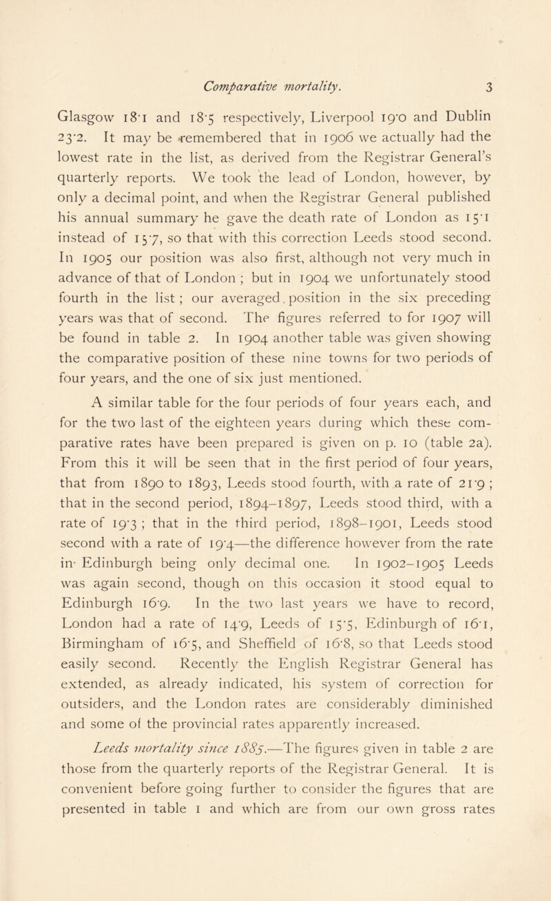 Glasgow 18’I and i8*5 respectively, Liverpool ip'O and Dublin 23*2. It may be 4'emembered that in 1906 we actually had the lowest rate in the list, as derived from the Registrar General’s quarterly reports. We took the lead of London, however, by only a decimal point, and when the Registrar General published his annual summary he gave the death rate of London as I5‘i instead of 157, so that with this correction Leeds stood second. In 1905 our position was also first, although not very much in advance of that of London ; but in 1904 we unfortunately stood fourth in the list; our averaged.position in the six preceding years was that of second. The figures referred to for 1907 will be found in table 2. In 1904 another table was given showing the comparative position of these nine towns for two periods of four years, and the one of six just mentioned. A similar table for the four periods of four years each, and for the two last of the eighteen years during which these com¬ parative rates have been prepared is given on p. 10 (table 2a). From this it will be seen that in the first period of four years, that from 1890 to 1893, Leeds stood fourth, with a rate of 21*9 ; that in the second period, 1894-1897, Leeds stood third, with a rate of I9'3 ; that in the third period, 1898-1901, Leeds stood second with a rate of I9‘4—the difference however from the rate in' Edinburgh being only decimal one. In 1902-1905 Leeds was again second, though on this occasion it stood equal to Edinburgh i6'g. In the two last years we have to record, London had a rate of 14*9, Leeds of 15*5, Edinburgh of i6’i, Birmingham of i6‘5, and Sheffield of i6'8, so that Leeds stood easily second. Recently the English Registrar General has extended, as already indicated, his system of correction for outsiders, and the London rates are considerably diminished and some of the provincial rates apparently increased. Leeds viortality since i88y.—The figures given in table 2 are those from the quarterly reports of the Registrar General. It is convenient before going further to consider the figures that are presented in table i and which are from our own gross rates