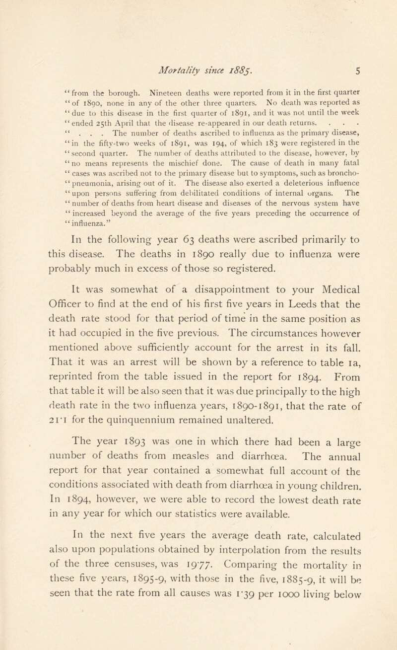 “from the borough. Nineteen deaths were reported from it in the first quarter “of 1890, none in any of the other three quarters. No death was reported as “due to this disease in the first quarter of 1891, and it was not until the week “ended 25th April that the disease re-appeared in our death returns. “ . . . The number of deaths ascribed to influenza as the primary disease, “in the fifty-two weeks of 1891, was 194, of which 183 were registered in the “second quarter. The number of deaths attributed to the disease, however, by “no means represents the mischief done. The cause of death in many fatal “ cases was ascribed not to the primary disease but to symptoms, such as broncho- “ pneumonia, arising out of it. The disease also exerted a deleterious influence “upon persons suffering from debilitated conditions of internal organs. The “ number of deaths from heart disease and diseases of the nervous system have “increased beyond the average of the five years preceding the occurrence of “ influenza.” In the following year 63 deaths were ascribed primarily to this disease. The deaths in 1890 really due to influenza were probably much in excess of those so registered. It was somewhat of a disappointment to your Medical Officer to find at the end of his first five years in Leeds that the death rate stood for that period of time in the same position as it had occupied in the five previous. The circumstances however mentioned above sufficiently account for the arrest in its fall. That it was an arrest will be shown by a reference to table la, reprinted from the table issued in the report for 1894. From that table it will be also seen that it was due principally to the high death rate in the two influenza years, 1890-1891, that the rate of 21*1 for the quinquennium remained unaltered. The year 1893 was one in which there had been a large number of deaths from measles and diarrhoea. The annual report for that year contained a somewhat full account of the conditions associated with death from diarrhoea in young children. In 1894, however, we were able to record the lowest death rate in any year for which our statistics were available. In the next five years the average death rate, calculated also upon populations obtained by interpolation from the results of the three censuses, was 1977. Comparing the mortality in these five years, 1895-9, with those in the five, 1885-9, it will be seen that the rate from all causes was 1*39 per 1000 living below