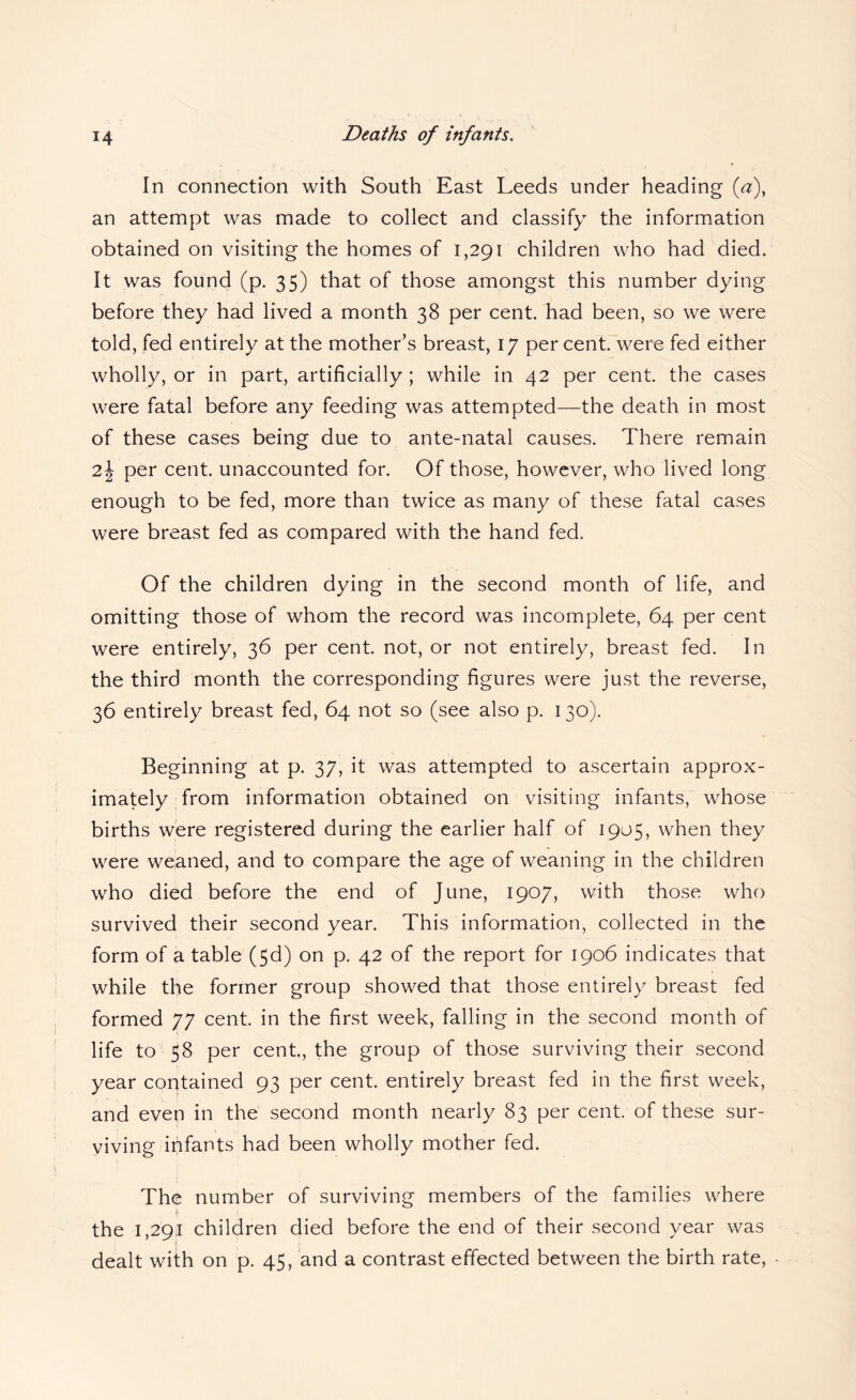 In connection with South East Leeds under heading {a), an attempt was made to collect and classify the information obtained on visiting the homes of 1,291 children who had died. It was found (p. 35) that of those amongst this number dying before they had lived a month 38 per cent, had been, so we were told, fed entirely at the mother’s breast, 17 per cent, were fed either wholly, or in part, artificially ; while in 42 per cent, the cases were fatal before any feeding was attempted—the death in most of these cases being due to ante-natal causes. There remain 2\ per cent, unaccounted for. Of those, however, who lived long enough to be fed, more than twice as many of these fatal cases were breast fed as compared with the hand fed. Of the children dying in the second month of life, and omitting those of whom the record was incomplete, 64 per cent were entirely, 36 per cent, not, or not entirely, breast fed. In the third month the corresponding figures were just the reverse, 36 entirely breast fed, 64 not so (see also p. 130). Beginning at p. 37, it was attempted to ascertain approx¬ imately from information obtained on visiting infants, whose births were registered during the earlier half of 1905, when they were weaned, and to compare the age of weaning in the children who died before the end of June, 1907, with those who survived their second year. This information, collected in the form of a table (5d) on p. 42 of the report for 1906 indicates that while the former group showed that those entirely breast fed formed 77 cent, in the first week, falling in the second month of life to 58 per cent, the group of those surviving their second year contained 93 per cent, entirely breast fed in the first week, and even in the second month nearly 83 per cent of these sur¬ viving ififants had been wholly mother fed. The number of surviving members of the families where the 1,29.1 children died before the end of their second year was dealt with on p. 45, and a contrast effected between the birth rate.