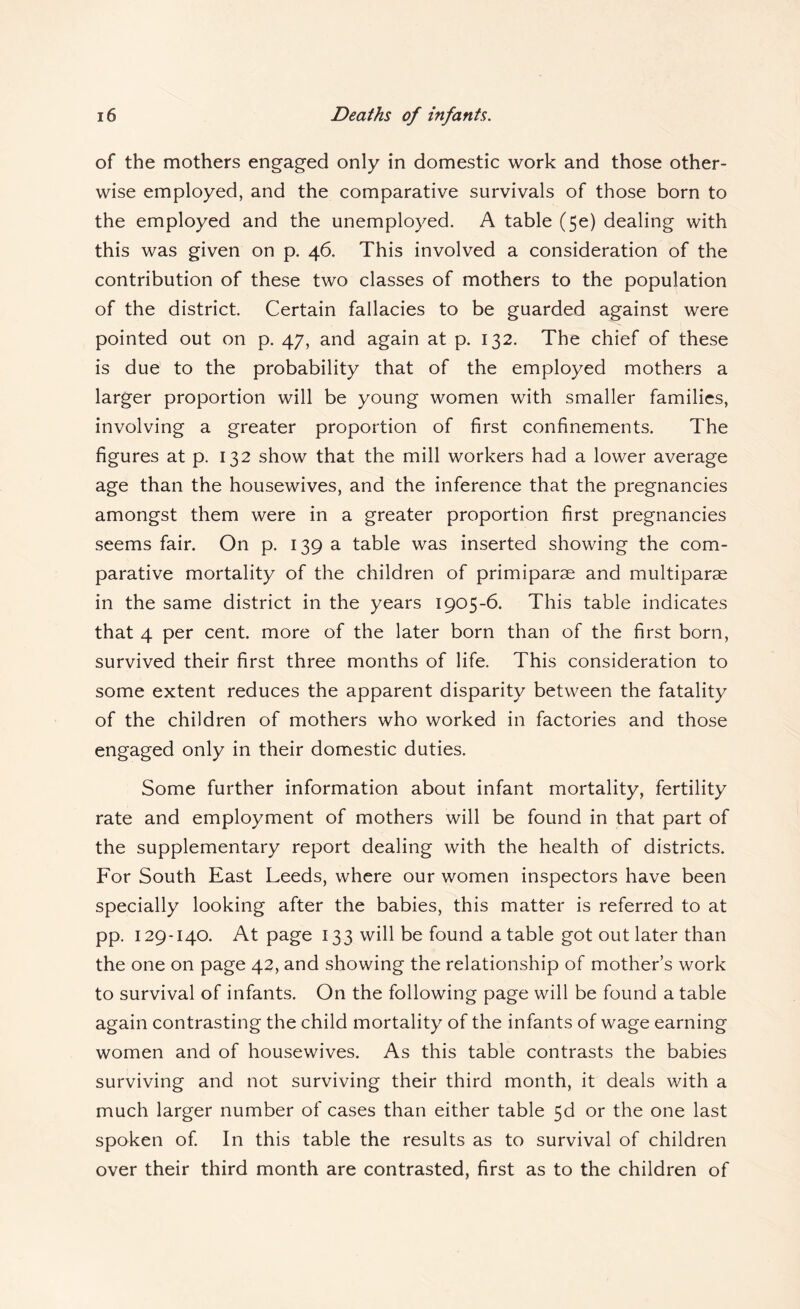 of the mothers engaged only in domestic work and those other¬ wise employed, and the comparative survivals of those born to the employed and the unemployed. A table (5e) dealing with this was given on p. 46. This involved a consideration of the contribution of these two classes of mothers to the population of the district. Certain fallacies to be guarded against were pointed out on p. 47, and again at p. 132. The chief of these is due to the probability that of the employed mothers a larger proportion will be young women with smaller families, involving a greater proportion of first confinements. The figures at p. 132 show that the mill workers had a lower average age than the housewives, and the inference that the pregnancies amongst them were in a greater proportion first pregnancies seems fair. On p. 139 a table was inserted showing the com¬ parative mortality of the children of primiparae and multiparae in the same district in the years 1905-6. This table indicates that 4 per cent, more of the later born than of the first born, survived their first three months of life. This consideration to some extent reduces the apparent disparity between the fatality of the children of mothers who worked in factories and those engaged only in their domestic duties. Some further information about infant mortality, fertility rate and employment of mothers will be found in that part of the supplementary report dealing with the health of districts. For South East Leeds, where our women inspectors have been specially looking after the babies, this matter is referred to at pp. 129-140. At page 133 will be found a table got out later than the one on page 42, and showing the relationship of mother’s work to survival of infants. On the following page will be found a table again contrasting the child mortality of the infants of wage earning women and of housewives. As this table contrasts the babies surviving and not surviving their third month, it deals with a much larger number of cases than either table 5d or the one last spoken of In this table the results as to survival of children over their third month are contrasted, first as to the children of