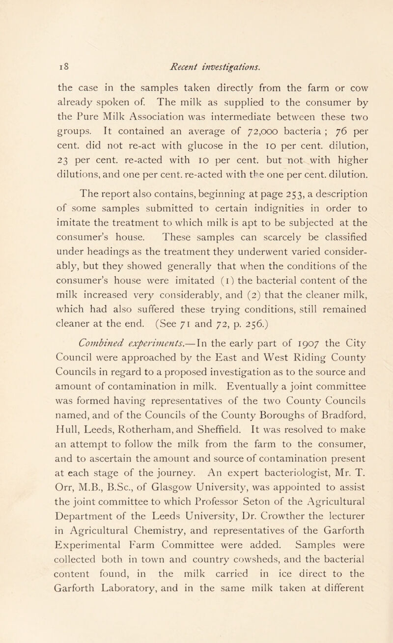 the case in the samples taken directly from the farm or cow already spoken of The milk as supplied to the consumer by the Pure Milk Association was intermediate between these two groups. It contained an average of 72,000 bacteria ; 76 per cent, did not re-act with glucose in the 10 per cent, dilution, 23 per cent, re-acted with 10 per cent, but not with higher dilutions, and one per cent, re-acted with the one per cent, dilution. The report also contains, beginning at page 253, a description of some samples submitted to certain indignities in order to imitate the treatment to which milk is apt to be subjected at the consumer’s house. These samples can scarcely be classified under headings as the treatment they underwent varied consider¬ ably, but they showed generally that when the conditions of the consumer’s house were imitated (i) the bacterial content of the milk increased very considerably, and (2) that the cleaner milk, which had also suffered these trying conditions, still remained cleaner at the end. (See 71 and 72, p. 256.) Combined experiments.— In the early part of 1907 the City Council were approached by the East and West Riding County Councils in regard to a proposed investigation as to the source and amount of contamination in milk. Eventually a joint committee was formed having representatives of the two County Councils named, and of the Councils of the County Boroughs of Bradford, Hull, Leeds, Rotherham, and Sheffield. It was resolved to make an attempt to follow the milk from the farm to the consumer, and to ascertain the amount and source of contamination present at each stage of the journey. An expert bacteriologist, Mr. T. Orr, M.B., B.Sc., of Glasgow University, was appointed to assist the joint committee to which Professor Seton of the Agricultural Department of the Leeds University, Ur. Crowther the lecturer in Agricultural Chemistry, and representatives of the Garforth Experimental Farm Committee were added. Samples were collected both in town and country cowsheds, and the bacterial content found, in the milk carried in ice direct to the Garforth Laboratory, and in the same milk taken at different