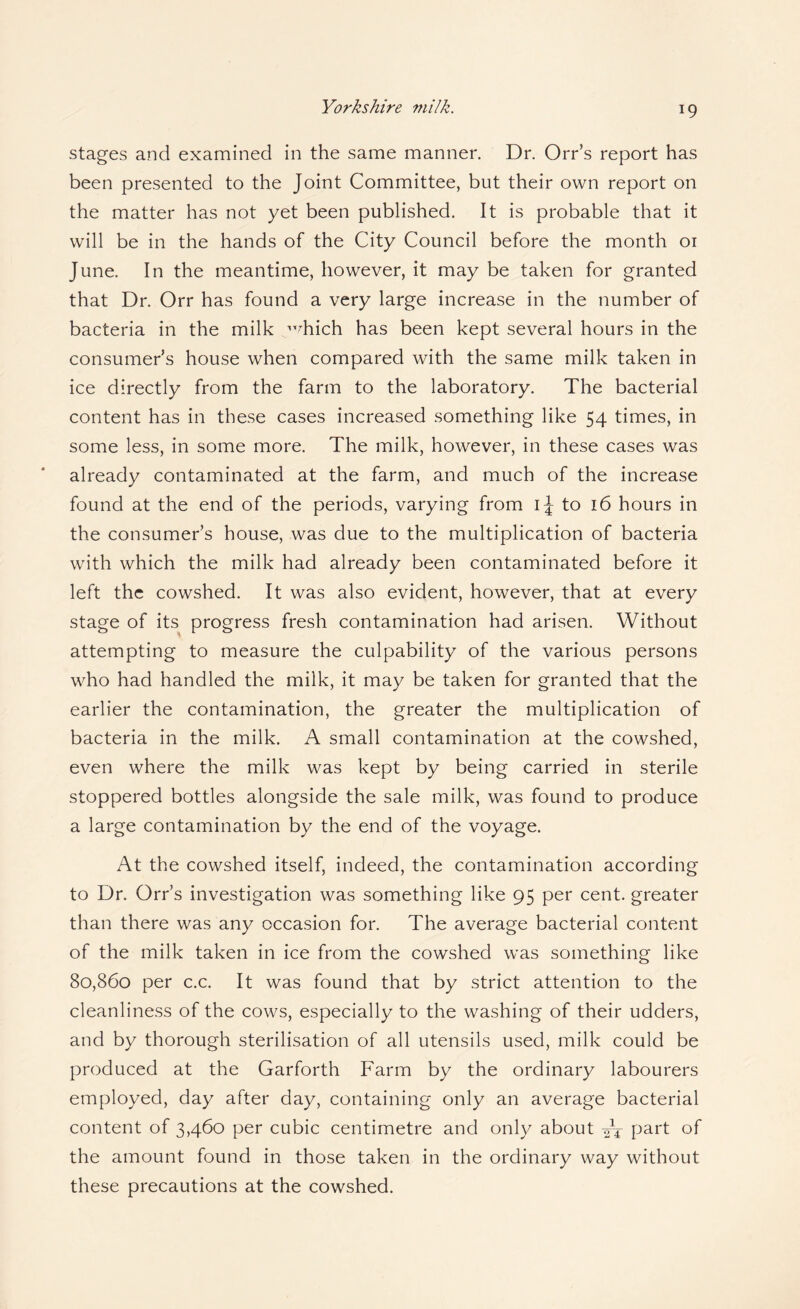 Yorkshire milk. stages and examined in the same manner. Dr. Orr’s report has been presented to the Joint Committee, but their own report on the matter has not yet been published. It is probable that it will be in the hands of the City Council before the month 01 June. In the meantime, however, it may be taken for granted that Dr. Orr has found a very large increase in the number of bacteria in the milk ”^hich has been kept several hours in the consumer’s house when compared with the same milk taken in ice directly from the farm to the laboratory. The bacterial content has in these cases increased something like 54 times, in some less, in some more. The milk, however, in these cases was already contaminated at the farm, and much of the increase found at the end of the periods, varying from ij to 16 hours in the consumer’s house, was due to the multiplication of bacteria with which the milk had already been contaminated before it left the cowshed. It was also evident, however, that at every stage of its progress fresh contamination had arisen. Without attempting to measure the culpability of the various persons who had handled the milk, it may be taken for granted that the earlier the contamination, the greater the multiplication of bacteria in the milk. A small contamination at the cowshed, even where the milk was kept by being carried in sterile stoppered bottles alongside the sale milk, was found to produce a large contamination by the end of the voyage. At the cowshed itself, indeed, the contamination according to Dr. Orr’s investigation was something like 95 per cent, greater than there was any occasion for. The average bacterial content of the milk taken in ice from the cowshed was something like 80,860 per c.c. It was found that by strict attention to the cleanliness of the cows, especially to the washing of their udders, and by thorough sterilisation of all utensils used, milk could be produced at the Garforth Farm by the ordinary labourers employed, day after day, containing only an average bacterial content of 3,460 per cubic centimetre and only about P^^t of the amount found in those taken in the ordinary way without these precautions at the cowshed.