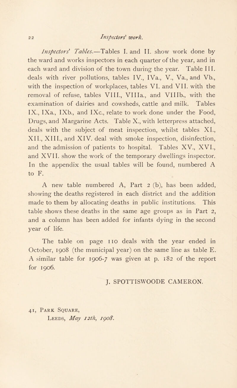 Inspectors' Tables.—Tables I. and 11. show work done by the ward and works inspectors in each quarter of the year, and in each ward and division of the town during the year. Table III. deals with river pollutions, tables IV., IVa., V., Va., and Vb., with the inspection of workplaces, tables VI. and VII. with the removal of refuse, tables VIII., Villa., and Vlllb., with the examination of dairies and cowsheds, cattle and milk. Tables IX., IXa., IXb., and IXc., relate to work done under the Food, Drugs, and Margarine Acts. Table X., with letterpress attached, deals with the subject of meat inspection, whilst tables XL, XII., XIII., and XIV. deal with smoke inspection, disinfection, and the admission of patients to hospital. Tables XV., XVI., and XVII. show the work of the temporary dwellings inspector. In the appendix the usual tables will be found, numbered A to F. A new table numbered A, Part 2 (b), has been added, showing the deaths registered in each district and the addition made to them by allocating deaths in public institutions. This table shows these deaths in the same age groups as in Part 2, and a column has been added for infants dying in the second year of life. The table on page no deals with the year ended in October, 1908 (the municipal year) on the same line as table E. A similar table for 1906-7 was given at p. 182 of the report for 1906. J. SPOTTISWOODE CAMERON. 41, Park Square, Leeds, May 12th., igo8.