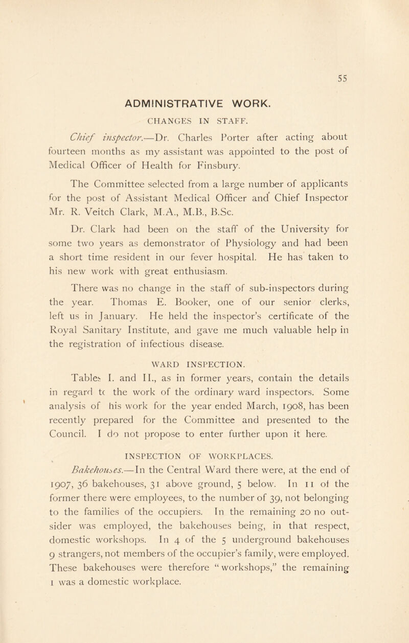ADMINISTRATIVE WORK. CHANGES IN STAFF. Chief inspector.—Dr. Charles Porter after acting about fourteen months as my assistant was appointed to the post of Medical Officer of Health for Finsbury. The Committee selected from a large number of applicants for the post of Assistant Medical Officer and Chief Inspector Mr. R. Veitch Clark, M.A., M.B., B.Sc. Dr. Clark had been on the staff of the University for some two years as demonstrator of Physiology and had been a short time resident in our fever hospital. He has taken to his new work with great enthusiasm. There was no change in the staff of sub-inspectors during the year. Thomas E. Booker, one of our senior clerks, left us in January. He held the inspector’s certificate of the Royal Sanitary Institute, and gave me much valuable help in the registration of infectious disease. WARD INSPECTION. Tables I. and 11., as in former years, contain the details in regard tc the work of the ordinary ward inspectors. Some analysis of his work for the year ended March, 1908, has been recently prepared for the Committee and presented to the Council. I do not propose to enter further upon it here. INSPECTION OF WORKPLACES. % Bakehoui^es.—In the Central Ward there were, at the end of 1907, 36 bakehouses, 31 above ground, 5 below. In ii ol the former there were employees, to the number of 39, not belonging to the families of the occupiers. In the remaining 20 no out¬ sider was employed, the bakehouses being, in that respect, domestic workshops. In 4 of the 5 underground bakehouses 9 strangers, not members of the occupier’s family, were employed. These bakehouses were therefore “ workshops,” the remaining I was a domestic workplace.