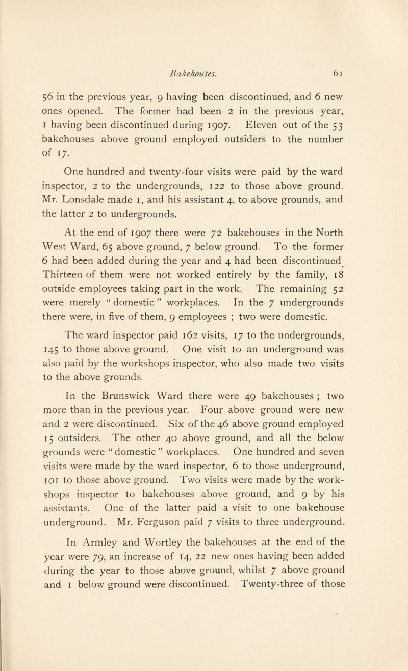 56 in the previous year, 9 having been discontinued, and 6 new ones opened. The former had been 2 in the previous year, I having been discontinued during 1907. Eleven out of the 53 bakehouses above ground employed outsiders to the number of 17. One hundred and twenty-four visits were paid by the ward inspector, 2 to the undergrounds, 122 to those above ground. Mr. Lonsdale made i, and his assistant 4, to above grounds, and the latter 2 to undergrounds. At the end of 1907 there were 72 bakehouses in the North West Ward, 65 above ground, 7 below ground. To the former 6 had been added during the year and 4 had been discontinued Thirteen of them were not worked entirely by the family, 18 outside employees taking part in the work. The remaining 52 were merely “ domestic ” workplaces. In the 7 undergrounds there were, in five of them, 9 employees ; two were domestic. The ward inspector paid 162 visits, 17 to the undergrounds, 145 to those above ground. One visit to an underground was also paid by the workshops inspector, who also made two visits to the above grounds. In the Brunswick Ward there were 49 bakehouses ; two more than in the previous year. Four above ground were new and 2 were discontinued. Six of the 46 above ground employed 15 outsiders. The other 40 above ground, and all the below grounds were “ domestic ” workplaces. One hundred and seven visits were made by the ward inspector, 6 to those underground, 101 to those above ground. Two visits were made by the work¬ shops inspector to bakehouses above ground, and 9 by his assistants. One of the latter paid a visit to one bakehouse underground. Mr. Ferguson paid 7 visits to three underground. In Armley and Wortley the bakehouses at the end of the year were 79, an increase of 14, 22 new ones having been added during the year to those above ground, whilst 7 above ground and I below ground were discontinued. Twenty-three of those