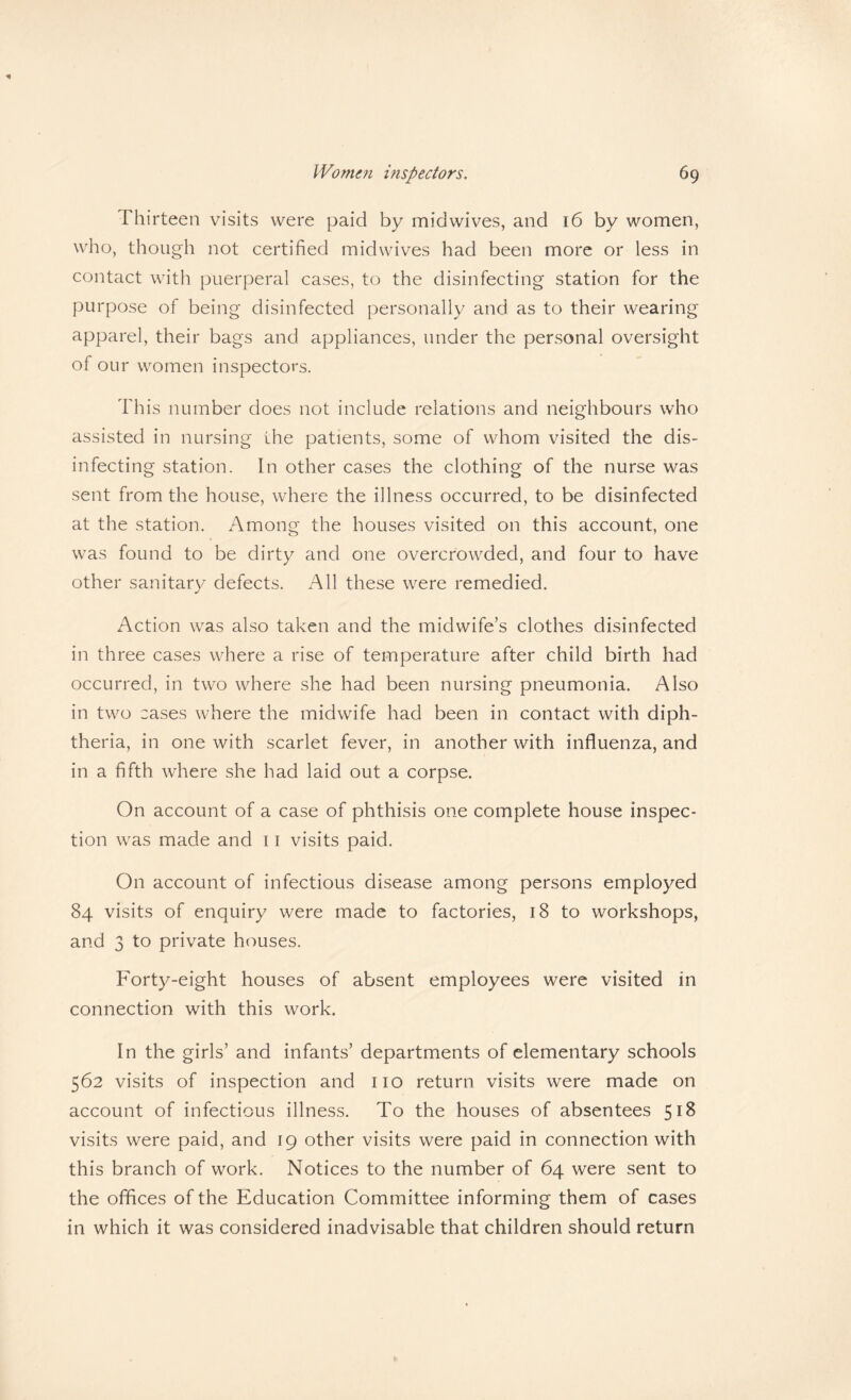 Thirteen visits were paid by mid wives, and 16 by women, who, though not certified midwives had been more or less in contact with puerperal cases, to the disinfecting station for the purpose of being disinfected personally and as to their wearing apparel, their bags and appliances, under the personal oversight of our women inspectors. This number does not include relations and neighbours who assisted in nursing the patients, some of whom visited the dis¬ infecting station. In other cases the clothing of the nurse was sent from the house, where the illness occurred, to be disinfected at the station. Among the houses visited on this account, one was found to be dirty and one overcrowded, and four to have other sanitary defects. All these were remedied. Action was also taken and the midwife’s clothes disinfected in three cases where a rise of temperature after child birth had occurred, in two where she had been nursing pneumonia. Also in two cases where the midwife had been in contact with diph¬ theria, in one with scarlet fever, in another with influenza, and in a fifth where she had laid out a corpse. On account of a case of phthisis one complete house inspec¬ tion was made and 11 visits paid. On account of infectious disease among persons employed 84 visits of enquiry were made to factories, 18 to workshops, and 3 to private houses. Forty-eight houses of absent employees were visited in connection with this work. In the girls’ and infants’ departments of elementary schools 562 visits of inspection and no return visits were made on account of infectious illness. To the houses of absentees 518 visits were paid, and 19 other visits were paid in connection with this branch of work. Notices to the number of 64 were sent to the offices of the Education Committee informing them of cases in which it was considered inadvisable that children should return