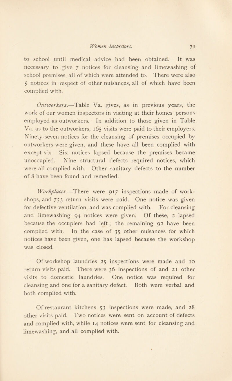 to school until medical advice had been obtained. It was necessary to give 7 notices for cleansing and limewashing of school premises, all of which were attended to. There were also 5 notices in respect of other nuisances, all of which have been complied with. Outworkers.—Table Va. gives, as in previous years, the work of our women inspectors in visiting at their homes persons employed as outworkers. In addition to those given in Table Va. as to the outworkers, 165 visits were paid to their employers. Ninety-seven notices for the cleansing of premises occupied by outworkers were given, and these have all been complied with except six. Six notices lapsed because the premises became unoccupied. Nine structural defects required notices, which were all complied with. Other sanitary defects to the number of 8 have been found and remedied. Workplaces.—There were 917 inspections made of work¬ shops, and 753 return visits were paid. One notice was given for defective ventilation, and was complied with. For cleansing and limewashing 94 notices were given. Of these, 2 lapsed because the occupiers had left; the remaining 92 have been complied with. In the case of 35 other nuisances for which notices have been given, one has lapsed because the workshop was closed. Of workshop laundries 25 inspections were made and 10 return visits paid. There were 36 inspections of and 21 other visits to domestic laundries. One notice was required for cleansing and one for a sanitary defect. Both were verbal and both complied with. Of restaurant kitchens 53 inspections were made, and 28 other visits paid. Two notices were sent on account of defects and complied with, while 14 notices were sent for cleansing and limewashing, and all complied with.