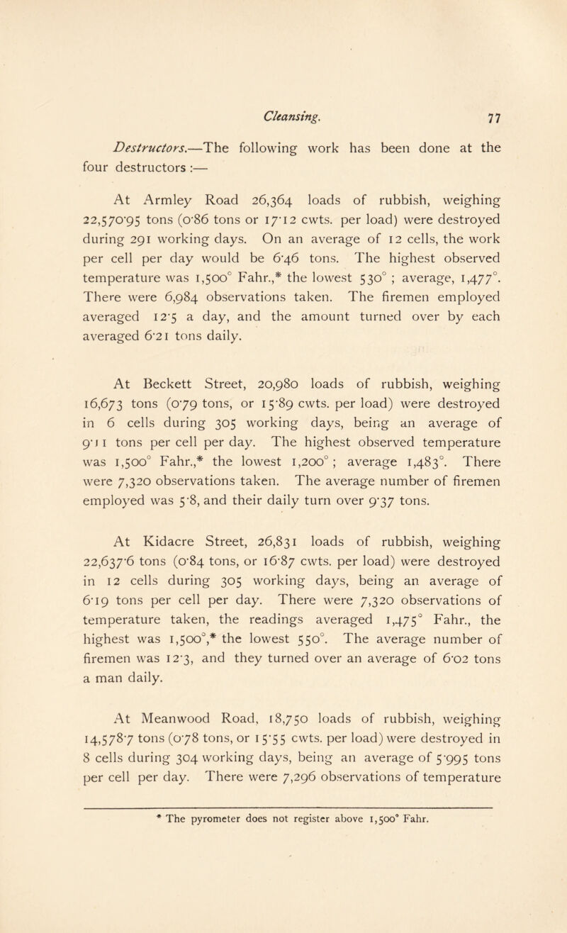 Destructors.—The following work has been done at the four destructors :— At Armley Road 26,364 loads of rubbish, weighing 22,570’95 tons (o'86 tons or \j'\2 cwts. per load) were destroyed during 291 working days. On an average of 12 cells, the work per cell per day would be 6*46 tons. The highest observed temperature was 1,500° Fahr.,* the lowest 530° ; average, 1,477°. There were 6,984 observations taken. The firemen employed averaged I2’5 a day, and the amount turned over by each averaged 6*21 tons daily. At Beckett Street, 20,980 loads of rubbish, weighing 16,673 toris (079 tons, or 15'89 cwts. per load) were destroyed in 6 cells during 305 working days, being an average of 9*ji tons per cell per day. The highest observed temperature was 1,500° Fahr.,* the lowest 1,200°; average 1,483°. There were 7,320 observations taken. The average number of firemen employed was 5*8, and their daily turn over 9*37 tons. At Kidacre Street, 26,831 loads of rubbish, weighing 22,637*6 tons (0*84 tons, or 16*87 cwts. per load) were destroyed in 12 cells during 305 working days, being an average of 6*19 tons per cell per day. There were 7,320 observations of temperature taken, the readings averaged 1,475° Fahr., the highest was 1,500°,* the lowest 550°. The average number of firemen was 12*3, and they turned over an average of 6*02 tons a man daily. At Meanwood Road, 18,750 loads of rubbish, weighing 14,578*7 tons (0*78 tons, or 15*55 cwts. per load) were destroyed in 8 cells during 304 working days, being an average of 5*995 tons per cell per day. There were 7,296 observations of temperature