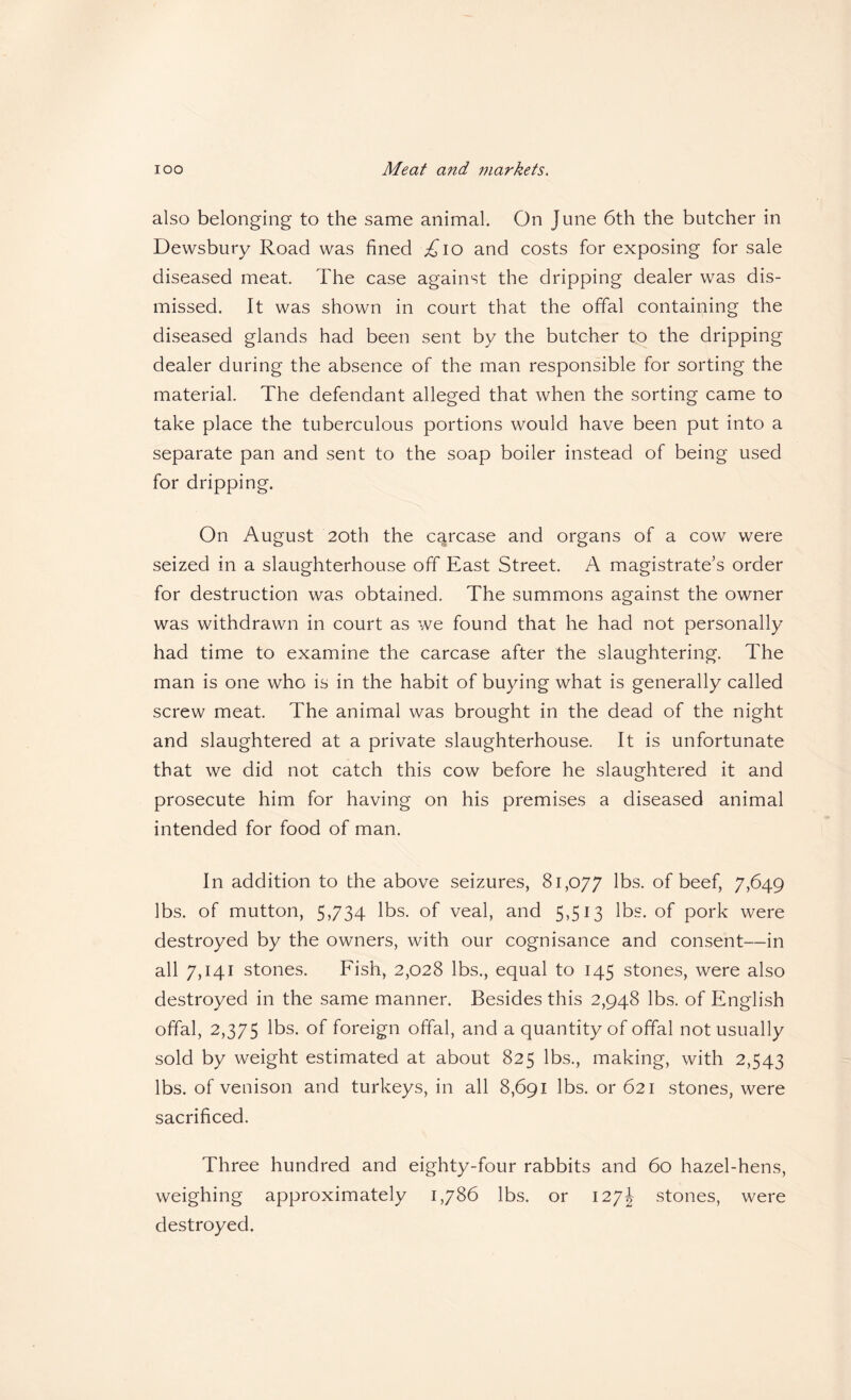 also belonging to the same animal. On June 6th the butcher in Dewsbury Road was fined .^lo and costs for exposing for sale diseased meat. The case against the dripping dealer was dis¬ missed. It was shown in court that the offal containing the diseased glands had been sent by the butcher to the dripping dealer during the absence of the man responsible for sorting the material. The defendant alleged that when the sorting came to take place the tuberculous portions would have been put into a separate pan and sent to the soap boiler instead of being used for dripping. On August 20th the carcase and organs of a cow were seized in a slaughterhouse off East Street. A magistrate’s order for destruction was obtained. The summons against the owner was withdrawn in court as we found that he had not personally had time to examine the carcase after the slaughtering. The man is one who is in the habit of buying what is generally called screw meat. The animal was brought in the dead of the night and slaughtered at a private slaughterhouse. It is unfortunate that we did not catch this cow before he slaughtered it and prosecute him for having on his premises a diseased animal intended for food of man. In addition to the above seizures, 81,077 lbs. of beef, 7,649 lbs. of mutton, 5,734 lbs. of veal, and 5,513 lbs. of pork were destroyed by the owners, with our cognisance and consent—in all 7,141 stones. Fish, 2,028 lbs., equal to 145 stones, were also destroyed in the same manner. Besides this 2,948 lbs. of English offal, 2,375 lbs. of foreign offal, and a quantity of offal not usually sold by weight estimated at about 825 lbs., making, with 2,543 lbs. of venison and turkeys, in all 8,691 lbs. or 621 stones, were sacrificed. Three hundred and eighty-four rabbits and 60 hazel-hens, weighing approximately 1,786 lbs. or 127J stones, were destroyed.