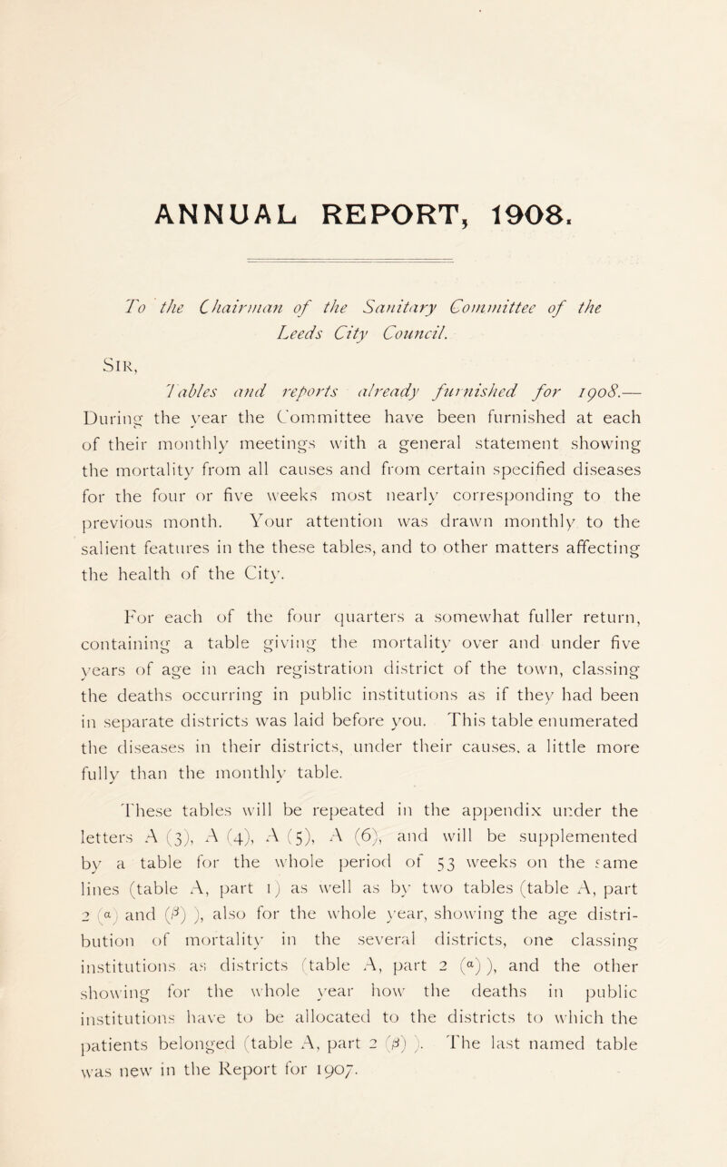 ANNUAL REPORT, 1908. To the Chairman of the Sanitary Committee of the Leeds City Council. Sir, Tables and reports already furnished for 1908.— Dunne the vear the Committee have been furnished at each of their monthly meetings with a general statement showing the mortality from all causes and from certain specified diseases for the four or five weeks most nearly corresponding to the previous month. Your attention was drawn monthly to the salient features in the these tables, and to other matters affecting the health of the City. For each of the four quarters a somewhat fuller return, containing a table giving the mortality over and under five years of age in each registration district of the town, classing the deaths occurring in public institutions as if they had been in separate districts was laid before you. This table enumerated the diseases in their districts, under their causes, a little more fully than the monthly table. These tables will be repeated in the appendix under the letters A (3), xA (4), A (5), A (6), and will be supplemented by a table for the whole period of 53 weeks on the same lines (table A, part 1) as well as by two tables (table A, part 2 a and f) ), also for the whole year, showing the age distri¬ bution of mortality in the several districts, one classing institutions as districts 'table .A, part 2 (a)), and the other showing for the whole year how the deaths in public institutions have to be allocated to the districts to which the patients belonged (table A, part 2 (j8) ). The last named table was new in the Report for 1907.