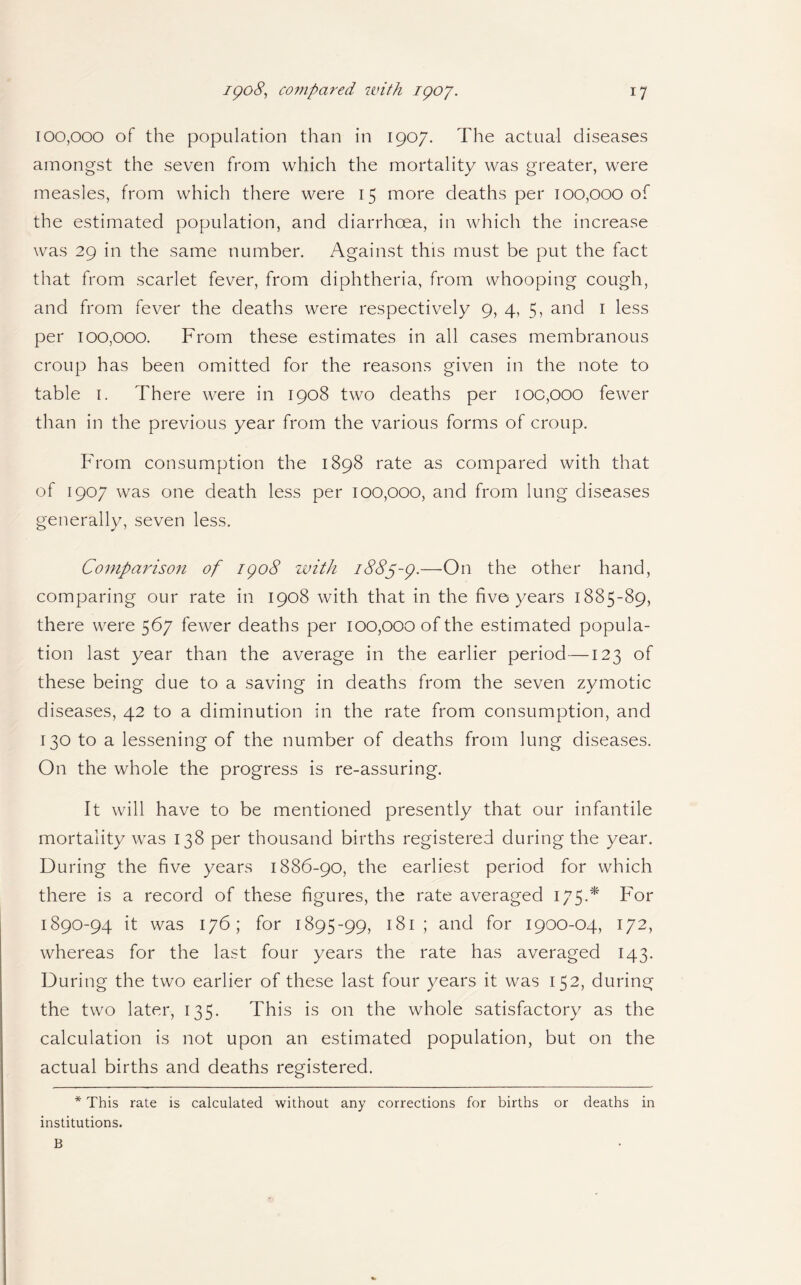 100,000 of the population than in 1907. The actual diseases amongst the seven from which the mortality was greater, were measles, from which there were 15 more deaths per 100,000 of the estimated population, and diarrhoea, in which the increase was 29 in the same number. Against this must be put the fact that from scarlet fever, from diphtheria, from whooping cough, and from fever the deaths were respectively 9, 4, 5, and 1 less per 100,000. From these estimates in all cases membranous croup has been omitted for the reasons given in the note to table 1. There were in 1908 two deaths per 100,000 fewer than in the previous year from the various forms of croup. From consumption the 1898 rate as compared with that of 1907 was one death less per 100,000, and from lung diseases generally, seven less. Comparison of igo8 with 1885-9.—On the other hand, comparing our rate in 1908 with that in the five years 1885-89, there were 567 fewer deaths per 100,000 of the estimated popula¬ tion last year than the average in the earlier period—123 of these being due to a saving in deaths from the seven zymotic diseases, 42 to a diminution in the rate from consumption, and 130 to a lessening of the number of deaths from lung diseases. On the whole the progress is re-assuring. It will have to be mentioned presently that our infantile mortality was 138 per thousand births registered during the year. During the five years 1886-90, the earliest period for which there is a record of these figures, the rate averaged 175.* For 1890-94 it was 176; for 1895-99, 181 ; and for 1900-04, 172, whereas for the last four years the rate has averaged 143. During the two earlier of these last four years it was 152, during the two later, 135. This is on the whole satisfactory as the calculation is not upon an estimated population, but on the actual births and deaths registered. * This rate is calculated without any corrections for births or deaths in institutions. B