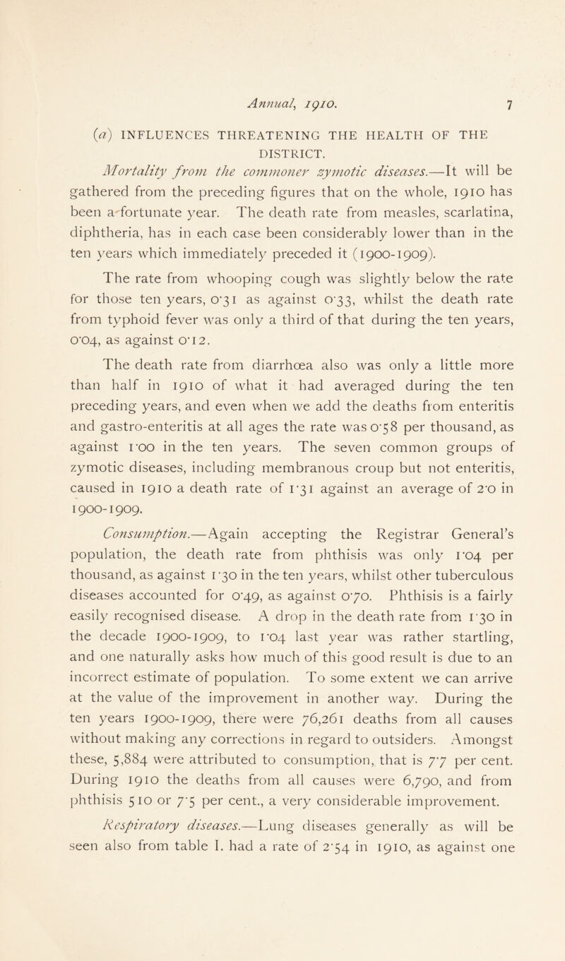 (a) INFLUENCES THREATENING THE HEALTH OF THE DISTRICT. Mortality from the commoner zymotic diseases.—It will be gathered from the preceding figures that on the whole, 1910 has been a -fortunate year. The death rate from measles, scarlatina, diphtheria, has in each case been considerably lower than in the ten years which immediately preceded it (1900-1909). The rate from whooping cough was slightly below the rate for those ten years, 0’3i as against 0*33, whilst the death rate from typhoid fever was only a third of that during the ten years, 0*04, as against O'12. The death rate from diarrhoea also was only a little more than half in 1910 of what it had averaged during the ten preceding years, and even when we add the deaths from enteritis and gastro-enteritis at all ages the rate was 078 per thousand, as against roo in the ten years. The seven common groups of zymotic diseases, including membranous croup but not enteritis, caused in 1910 a death rate of r3i against an average of 2*0 in 1900-1909. Consumption.—Again accepting the Registrar General’s population, the death rate from phthisis was only 1*04 per thousand, as against 1*30 in the ten years, whilst other tuberculous diseases accounted for 0*49, as against 070. Phthisis is a fairly easily recognised disease. A drop in the death rate from 130 in the decade 1900-1909, to 1*04 last year was rather startling, and one naturally asks how much of this good result is due to an incorrect estimate of population. To some extent we can arrive at the value of the improvement in another way. During the ten years 1900-1909, there were 76,261 deaths from all causes without making any corrections in regard to outsiders. Amongst these, 5^84 were attributed to consumption, that is 77 per cent. During 1910 the deaths from all causes were 6790, and from phthisis 510 or 77 per cent., a very considerable improvement. Respiratory diseases.—Lung diseases generally as will be seen also from table 1. had a rate of 274 in 1910, as against one