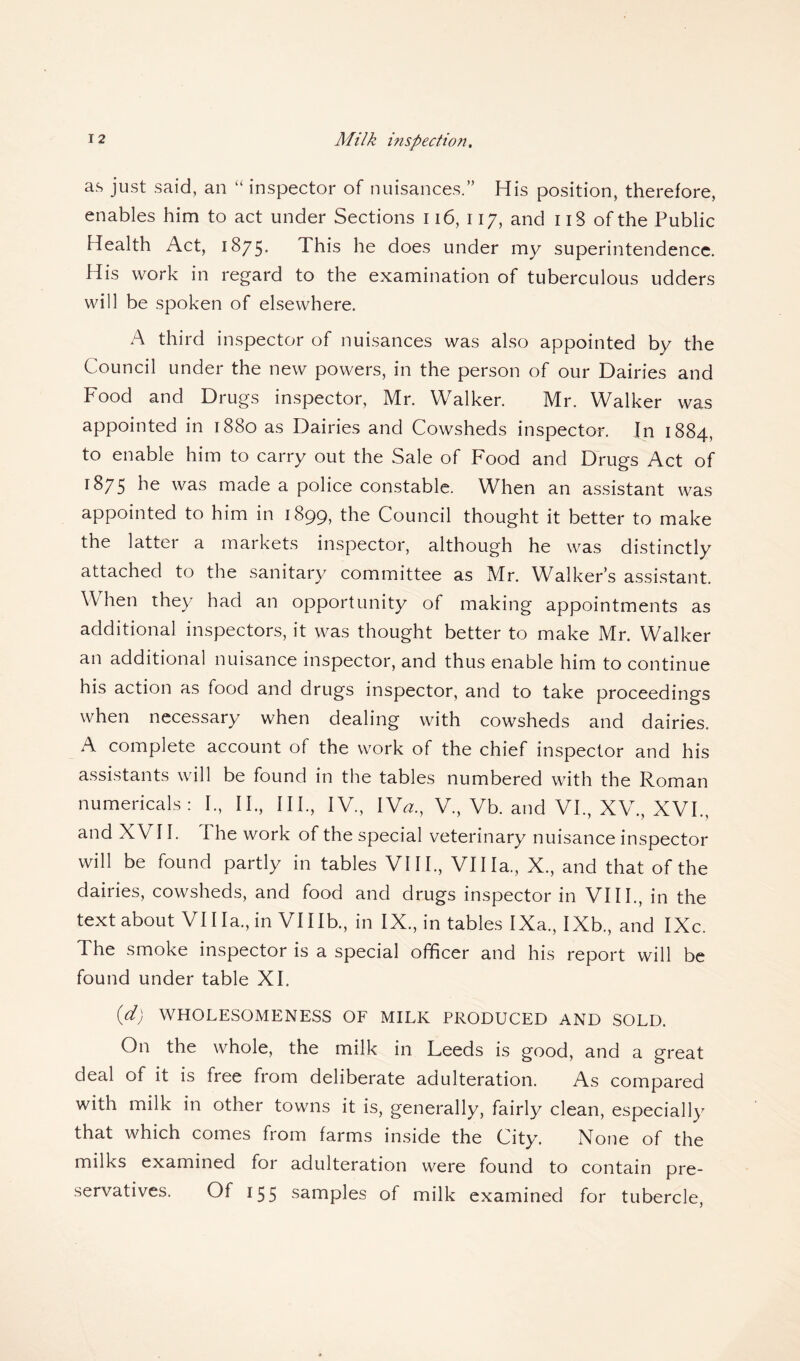 Milk inspection. as just said, an “ inspector of nuisances.” His position, therefore, enables him to act under Sections 116, 117, and 118 of the Public Health Act, 1875* This he does under my superintendence. His work in regard to the examination of tuberculous udders will be spoken of elsewhere. A third inspector of nuisances was also appointed by the Council under the new powers, in the person of our Dairies and Food and Drugs inspector, Mr. Walker. Mr. Walker was appointed in 1880 as Dairies and Cowsheds inspector. In 1884, to enable him to carry out the Sale of Food and Drugs Act of 1875 was made a police constable. When an assistant was appointed to him in 1899, the Council thought it better to make the latter a markets inspector, although he was distinctly attached to the sanitary committee as Mr. Walker’s assistant. When they had an opportunity of making appointments as additional inspectors, it was thought better to make Mr. Walker an additional nuisance inspector, and thus enable him to continue his action as food and drugs inspector, and to take proceedings when necessary when dealing with cowsheds and dairies. A complete account of the work of the chief inspector and his assistants will be found in the tables numbered with the Roman numericals : I., II., III., IV., Wa., V., Vb. and VI., XV, XVI., and XVII. I he work of the special veterinary nuisance inspector will be found partly in tables VIII., Villa., X., and that of the dairies, cowsheds, and food and drugs inspector in VIII., in the text about VII la., in VUIb., in IX., in tables IXa., IXb., and IXc. The smoke inspector is a special officer and his report will be found under table XI. id) WHOLESOMENESS OF MILK PRODUCED AND SOLD. On the whole, the milk in Leeds is good, and a great deal of it is free from deliberate adulteration. As compared with milk in other towns it is, generally, fairly clean, especially that which comes from farms inside the City. None of the milks examined for adulteration were found to contain pre¬ servatives. Of 155 samples of milk examined for tubercle,