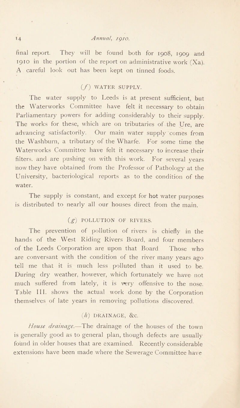 final report. They will be found both for 1908, 1909 and 1910 in the portion of the report on administrative work (Xa). A careful look out has been kept on tinned foods. (/) WATER SUPPLY. The water supply to Leeds is at present sufficient, but the Waterworks Committee have felt it necessary to obtain Parliamentary powers for adding considerably to their supply. The works for these, which are on tributaries of the Ure, are advancing satisfactorily. Our main water supply comes from the Washburn, a tributary of the Wharfe. For some time the Waterworks Committee have felt it necessary to increase their filters, and are pushing on with this work. For several years now they have obtained from the Professor of Pathology at the University, bacteriological reports as to the condition of the water. The supply is constant, and except for hot water purposes is distributed to nearly all our houses direct from the main. (g) POLLUTION OF RIVERS. The prevention of pollution of rivers is chiefly in the hands of the West Riding Rivers Board, and four members of the Leeds Corporation are upon that Board Those who are conversant with the condition of the river many years ago tell me that it is much less polluted than it used to be. During dry weather, however, which fortunately we have not much suffered from lately, it is very offensive to the nose. Table III. shows the actual work done by the Corporation themselves of late years in removing pollutions discovered. {ti) DRAINAGE, &C. House drainage.—The drainage of the houses of the town is generally good as to general plan, though defects are usually found in older houses that are examined. Recently considerable extensions have been made where the Sewerage Committee have