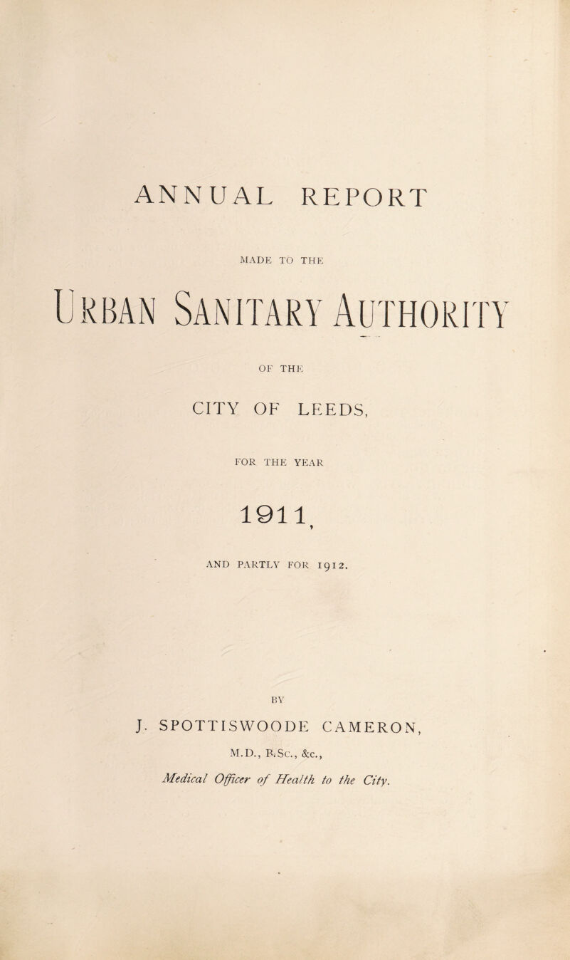 ANNUAL REPORT MADE TO THE Urban Sanitary Authority OF THE CITY OF LPIEDS, FOR THE YEAR 1911 ♦ AND PARTLY FOR 1912. BY J. SPOTTISWOODE CAMERON, M.D., B;Sc., &c., Medical Officer of Health to the City.