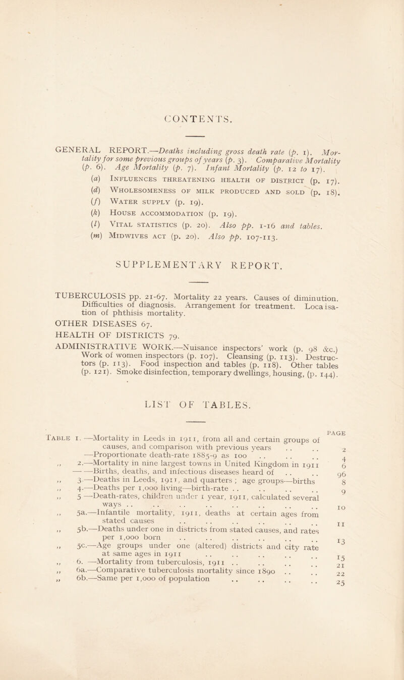 CONTENTS. GENERAL REPORT.—Deaths including gross death rate (p. i). Mor¬ tality for some previous groups of years (p. 3). Comparative Mortality (P• 6). Age Mortality (p. 7). Jn/sw* Mortality (p. 12 to 17). (a) Influences threatening health of district (p. 17). (d) Wholesomeness of milk produced and sold (p. 18). (/) Water supply (p. 19). (.ft) House accommodation (p. 19). (l) Vital statistics (p. 20). Also pp. 1-16 and tables. (m) Midwives act (p. 20). Also pp. 107-113. SUPPLEMENTARY REPORT. TUBERCULOSIS pp. 21-67. Mortality 22 years. Causes of diminution. Difficulties of diagnosis. Arrangement for treatment. Loca Na¬ tion of phthisis mortality. OTHER DISEASES 67. HEALTH OF DISTRICTS 79. ADMINISTRATIVE WORK.—Nuisance inspectors’ work (p. 98 &c.) Work of women inspectors (p. 107). Cleansing (p. 113). Destruc¬ tors (p. 113). Food inspection and tables (p. 118). Other tables (p. 121). Smoke disinfection, temporary dwellings, housing, (p. 144). LIST OF TABLES. Table i. —Mortality in Leeds in 1911, from all and certain groups of causes, and comparison with previous years —Proportionate death-rate 1885-9 as 100 „ 2.—Mortality in nine largest towns in United Kingdom in 1911 ■—• —Births, deaths, and infectious diseases heard of ,, 3.—Deaths in Leeds, 1911, and quarters ; age groups—births ,, 4.—-Deaths per 1,000 living—birth-rate . . ,, 5 —Death-rates, children under 1 year, 1911, calculated several ways . . ,, 5a.—Infantile mortality, 1911, deaths at certain ages from stated causes ,, 5t>.—Deaths under one in districts from stated causes, and rates per 1,000 born ,, 5c.—-Age groups under one (altered) districts and city rate at same ages in 1911 ,, 6. —Mortality from tuberculosis, 1911 .. ,, 6a.—Comparative tuberculosis mortality since 1890 „ 6b.—Same per 1,000 of population page 2 96 8 9 10 13 15 21 22 25 CT'-L