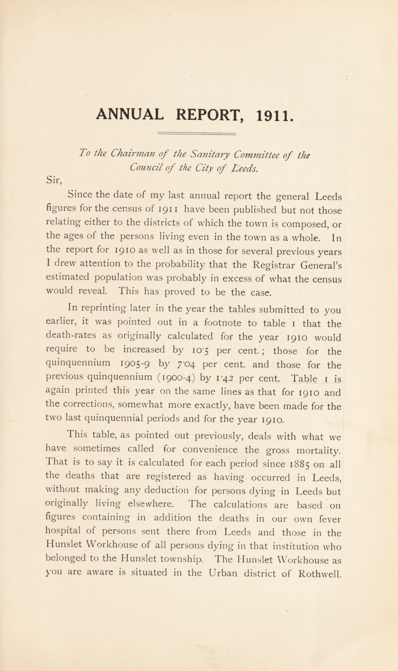 ANNUAL REPORT, 1911. To the Chairman of the Sanitary Committee of the Council of the City of Leeds. Sir, Since the date of my last annual report the general Leeds figures for the census of 1911 have been published but not those relating either to the districts of which the town is composed, or the ages of the persons living even in the town as a whole. In the report for 1910 as well as in those for several previous years I drew attention to the probability that the Registrar General's estimated population was probably in excess of what the census would reveal. This has proved to be the case. In reprinting later in the year the tables submitted to you earlier, it was pointed out in a footnote to table 1 that the death-rates as originally calculated for the year 1910 would require to be increased by 10-5 per cent. ; those for the quinquennium 1905-9 by 7-04 per cent, and those for the previous quinquennium (1900-4) by 1*42 per cent. Table 1 is again printed this year on the same lines as that for 1910 and the corrections, somewhat more exactly, have been made for the two last quinquennial periods and for the year 1910. This table, as pointed out previously, deals with what we have sometimes called for convenience the gross mortality. That is to say it is calculated for each period since 1885 on all the deaths that are registered as having occurred in Leeds, without making any deduction for persons dying in Leeds but originally living elsewhere. The calculations are based on figures containing in addition the deaths in our own fever hospital of persons sent there from Leeds and those in the Hunslet Workhouse of all persons dying in that institution who belonged to the Hunslet township. The Hunslet Workhouse as you are aware is situated in the Urban district of Rothwell.