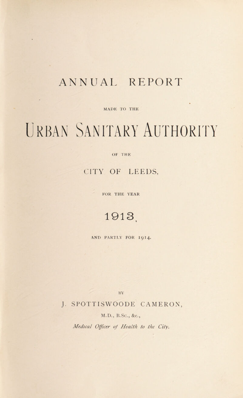 ANNUAL REPORT MADE TO THE OF THE CITY OF LEEDS, FOR THE YEAR 1913 AND PARTLY FOR I 9 I 4. RY J. SPOTTISWOODE CAMERON, M.D., B.Sc., &c., Medical Officer of Health to the City.