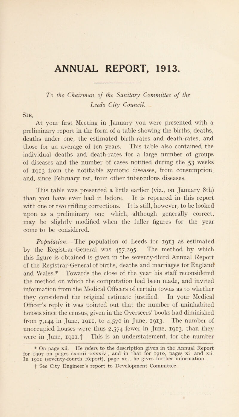 To the Chairman of the Sanitary Committee of the Leeds City Council. Sir, At your first Meeting in January you were presented with a preliminary report in the form of a table showing the births, deaths, deaths under one, the estimated birth-rates and death-rates, and those for an average of ten years. This table also contained the individual deaths and death-rates for a large number of groups of diseases and the number of cases notified during the 53 weeks of 1913 from the notifiable zymotic diseases, from consumption, and, since February 1st, from other tuberculous diseases. This table was presented a little earlier (viz., on January 8th) than you have ever had it before. It is repeated in this report with one or two trifling corrections. It is still, however, to be looked upon as a preliminary one which, although generally correct, may be slightly modified when the fuller figures for the year come to be considered. Population.—The population of Leeds for 1913 as estimated by the Registrar-General was 457,295. The method by which this figure is obtained is given in the seventy-third Annual Report of the Registrar-General of births, deaths and marriages for England and Wales.* Towards the close of the year his staff reconsidered the method on which the computation had been made, and invited information from the Medical Officers of certain towns as to whether they considered the original estimate justified. In your Medical Officer’s reply it was pointed out that the number of uninhabited houses since the census, given in the Overseers’ books had diminished from 7,144 in June, 1911, to 4,570 in June, 1913. The number of unoccupied houses were thus 2,574 fewer in June, 1913, than they were in June, ign.f This is an understatement, for the number * On page xii. He refers to the description given in the Annual Report for 1907 on pages cxxxii -cxxxiv , and in that for 1910, pages xi and xii. In 1911 (seventy-fourth Report), page xii., he gives further information. f See City Engineer’s report to Development Committee.